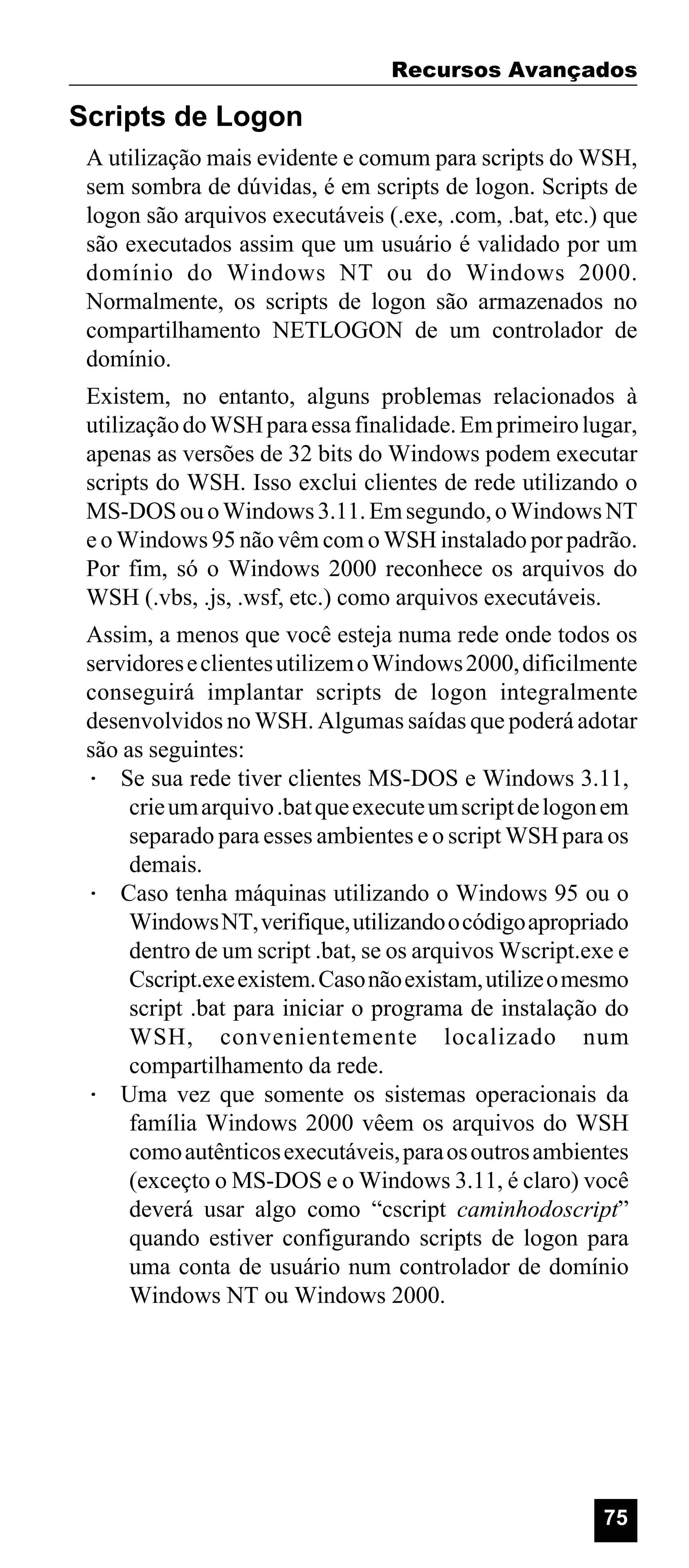 Recursos Avançados

Scripts de Logon
A utilização mais evidente e comum para scripts do WSH,
sem sombra de dúvidas, é em scripts de logon. Scripts de
logon são arquivos executáveis (.exe, .com, .bat, etc.) que
são executados assim que um usuário é validado por um
domínio do Windows NT ou do Windows 2000.
Normalmente, os scripts de logon são armazenados no
compartilhamento NETLOGON de um controlador de
domínio.
Existem, no entanto, alguns problemas relacionados à
utilização do WSH para essa finalidade. Em primeiro lugar,
apenas as versões de 32 bits do Windows podem executar
scripts do WSH. Isso exclui clientes de rede utilizando o
MS-DOS ou o Windows 3.11. Em segundo, o Windows NT
e o Windows 95 não vêm com o WSH instalado por padrão.
Por fim, só o Windows 2000 reconhece os arquivos do
WSH (.vbs, .js, .wsf, etc.) como arquivos executáveis.
Assim, a menos que você esteja numa rede onde todos os
servidores e clientes utilizem o Windows 2000, dificilmente
conseguirá implantar scripts de logon integralmente
desenvolvidos no WSH. Algumas saídas que poderá adotar
são as seguintes:
· Se sua rede tiver clientes MS-DOS e Windows 3.11,
crie um arquivo .bat que execute um script de logon em
separado para esses ambientes e o script WSH para os
demais.
· Caso tenha máquinas utilizando o Windows 95 ou o
Windows NT, verifique, utilizando o código apropriado
dentro de um script .bat, se os arquivos Wscript.exe e
Cscript.exe existem. Caso não existam, utilize o mesmo
script .bat para iniciar o programa de instalação do
WSH, convenientemente localizado num
compartilhamento da rede.
· Uma vez que somente os sistemas operacionais da
família Windows 2000 vêem os arquivos do WSH
como autênticos executáveis, para os outros ambientes
(exceçto o MS-DOS e o Windows 3.11, é claro) você
deverá usar algo como “cscript caminhodoscript”
quando estiver configurando scripts de logon para
uma conta de usuário num controlador de domínio
Windows NT ou Windows 2000.

75

 