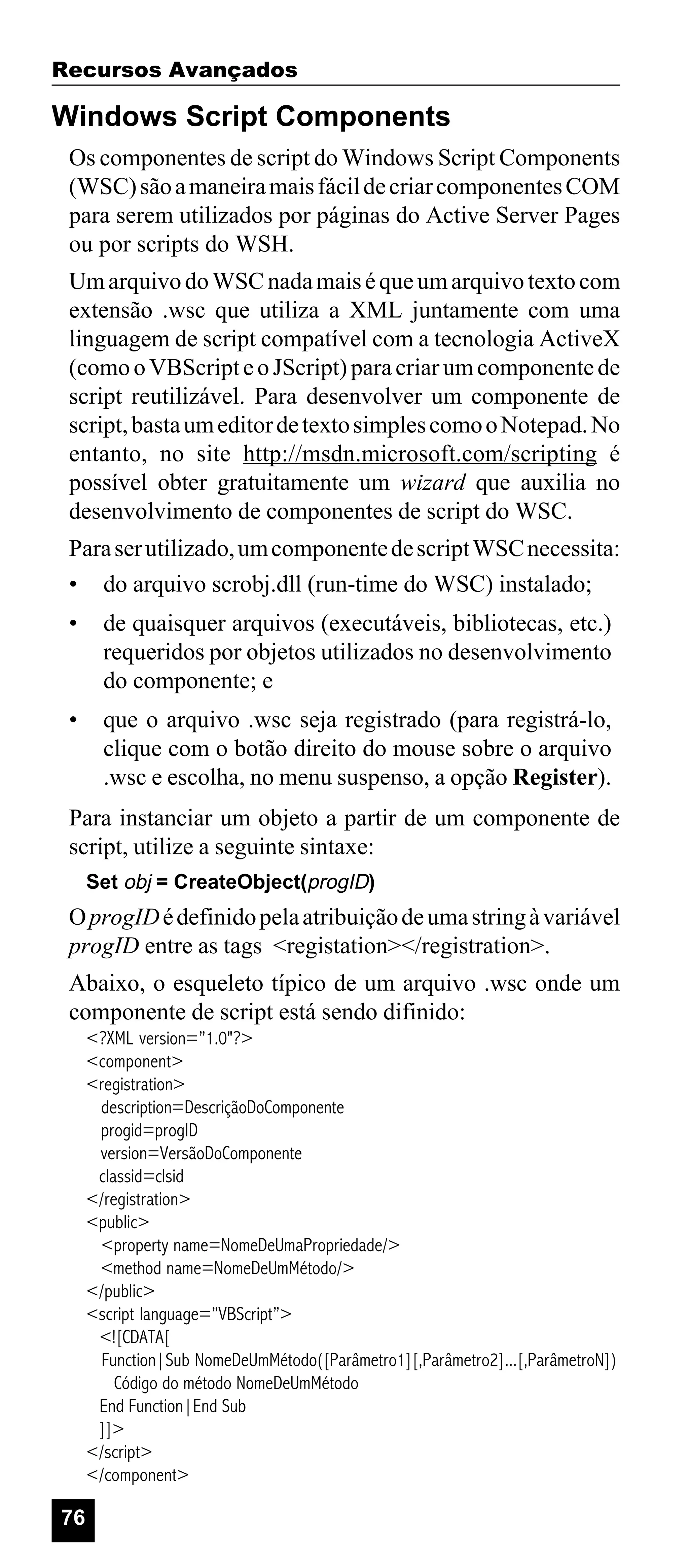 Recursos Avançados

Windows Script Components
Os componentes de script do Windows Script Components
(WSC) são a maneira mais fácil de criar componentes COM
para serem utilizados por páginas do Active Server Pages
ou por scripts do WSH.
Um arquivo do WSC nada mais é que um arquivo texto com
extensão .wsc que utiliza a XML juntamente com uma
linguagem de script compatível com a tecnologia ActiveX
(como o VBScript e o JScript) para criar um componente de
script reutilizável. Para desenvolver um componente de
script, basta um editor de texto simples como o Notepad. No
entanto, no site http://msdn.microsoft.com/scripting é
possível obter gratuitamente um wizard que auxilia no
desenvolvimento de componentes de script do WSC.
Para ser utilizado, um componente de script WSC necessita:
• do arquivo scrobj.dll (run-time do WSC) instalado;
•

de quaisquer arquivos (executáveis, bibliotecas, etc.)
requeridos por objetos utilizados no desenvolvimento
do componente; e

•

que o arquivo .wsc seja registrado (para registrá-lo,
clique com o botão direito do mouse sobre o arquivo
.wsc e escolha, no menu suspenso, a opção Register).

Para instanciar um objeto a partir de um componente de
script, utilize a seguinte sintaxe:
Set obj = CreateObject(progID)

O progID é definido pela atribuição de uma string à variável
progID entre as tags <registation></registration>.
Abaixo, o esqueleto típico de um arquivo .wsc onde um
componente de script está sendo difinido:
<?XML version=”1.0"?>
<component>
<registration>
description=DescriçãoDoComponente
progid=progID
version=VersãoDoComponente
classid=clsid
</registration>
<public>
<property name=NomeDeUmaPropriedade/>
<method name=NomeDeUmMétodo/>
</public>
<script language=”VBScript”>
<![CDATA[
Function|Sub NomeDeUmMétodo([Parâmetro1][,Parâmetro2]...[,ParâmetroN])
Código do método NomeDeUmMétodo
End Function|End Sub
]]>
</script>
</component>

76

 