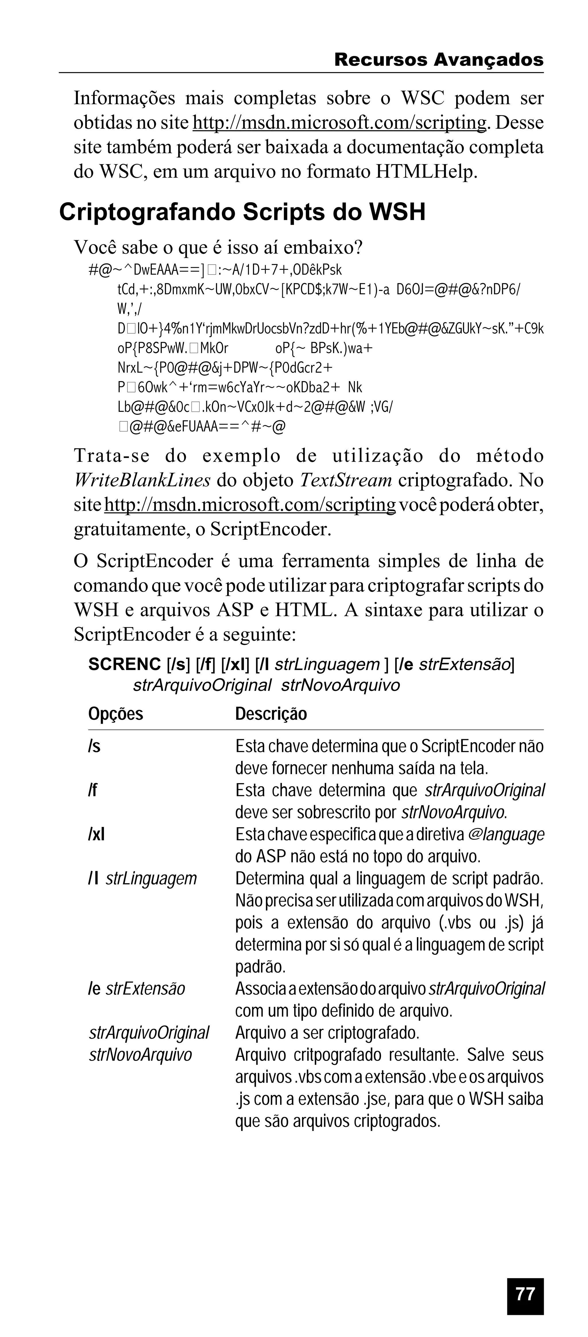 Recursos Avançados

Informações mais completas sobre o WSC podem ser
obtidas no site http://msdn.microsoft.com/scripting. Desse
site também poderá ser baixada a documentação completa
do WSC, em um arquivo no formato HTMLHelp.

Criptografando Scripts do WSH
Você sabe o que é isso aí embaixo?
#@~^DwEAAA==]:~A/1D+7+,ODêkPsk
tCd,+:,8DmxmK~UW,0bxCV~[KPCD$;k7W~E1)-a D6OJ=@#@&?nDP6/
W,’,/
DlO+}4%n1Y‘rjmMkwDrUocsbVn?zdD+hr(%+1YEb@#@&ZGUkY~sK.”+C9k
oP{P8SPwW.MkOr
oP{~ BPsK.)wa+
NrxL~{P0@#@&j+DPW~{P0dGcr2+
P6Owk^+‘rm=w6cYaYr~~oKDba2+ Nk
Lb@#@&0c.kOn~VCx0Jk+d~2@#@&W ;VG/
@#@&eFUAAA==^#~@

Trata-se do exemplo de utilização do método
WriteBlankLines do objeto TextStream criptografado. No
site http://msdn.microsoft.com/scripting você poderá obter,
gratuitamente, o ScriptEncoder.
O ScriptEncoder é uma ferramenta simples de linha de
comando que você pode utilizar para criptografar scripts do
WSH e arquivos ASP e HTML. A sintaxe para utilizar o
ScriptEncoder é a seguinte:
SCRENC [/s] [/f] [/xl] [/l strLinguagem ] [/e strExtensão]
strArquivoOriginal strNovoArquivo

Opções

Descrição

/s

Esta chave determina que o ScriptEncoder não
deve fornecer nenhuma saída na tela.
Esta chave determina que strArquivoOriginal
deve ser sobrescrito por strNovoArquivo.
Esta chave especifica que a diretiva @language
do ASP não está no topo do arquivo.
Determina qual a linguagem de script padrão.
Não precisa ser utilizada com arquivos do WSH,
pois a extensão do arquivo (.vbs ou .js) já
determina por si só qual é a linguagem de script
padrão.
Associa a extensão do arquivo strArquivoOriginal
com um tipo definido de arquivo.
Arquivo a ser criptografado.
Arquivo critpografado resultante. Salve seus
arquivos .vbs com a extensão .vbe e os arquivos
.js com a extensão .jse, para que o WSH saiba
que são arquivos criptogrados.

/f
/xl
/ l strLinguagem

/e strExtensão
strArquivoOriginal
strNovoArquivo

77

 