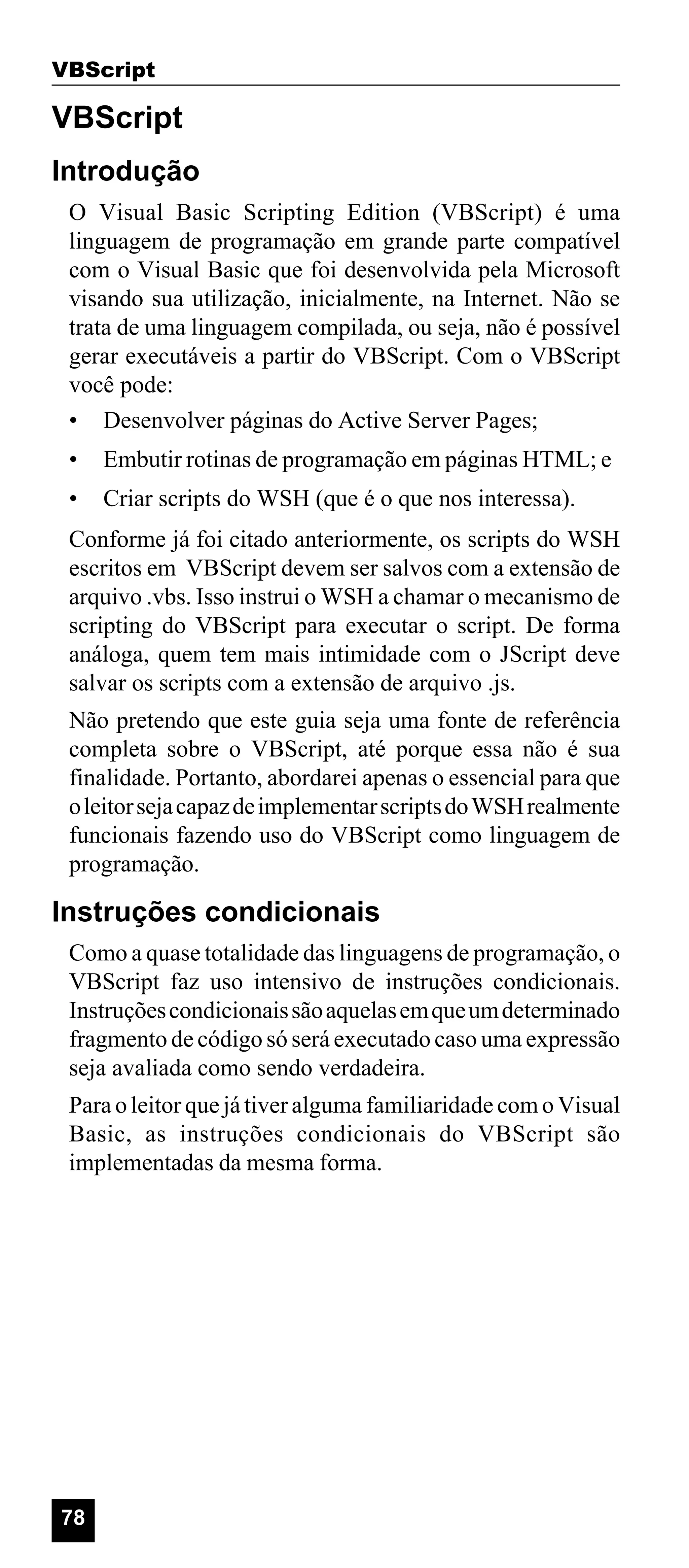 VBScript

VBScript
Introdução
O Visual Basic Scripting Edition (VBScript) é uma
linguagem de programação em grande parte compatível
com o Visual Basic que foi desenvolvida pela Microsoft
visando sua utilização, inicialmente, na Internet. Não se
trata de uma linguagem compilada, ou seja, não é possível
gerar executáveis a partir do VBScript. Com o VBScript
você pode:
• Desenvolver páginas do Active Server Pages;
•

Embutir rotinas de programação em páginas HTML; e

•

Criar scripts do WSH (que é o que nos interessa).

Conforme já foi citado anteriormente, os scripts do WSH
escritos em VBScript devem ser salvos com a extensão de
arquivo .vbs. Isso instrui o WSH a chamar o mecanismo de
scripting do VBScript para executar o script. De forma
análoga, quem tem mais intimidade com o JScript deve
salvar os scripts com a extensão de arquivo .js.
Não pretendo que este guia seja uma fonte de referência
completa sobre o VBScript, até porque essa não é sua
finalidade. Portanto, abordarei apenas o essencial para que
o leitor seja capaz de implementar scripts do WSH realmente
funcionais fazendo uso do VBScript como linguagem de
programação.

Instruções condicionais
Como a quase totalidade das linguagens de programação, o
VBScript faz uso intensivo de instruções condicionais.
Instruções condicionais são aquelas em que um determinado
fragmento de código só será executado caso uma expressão
seja avaliada como sendo verdadeira.
Para o leitor que já tiver alguma familiaridade com o Visual
Basic, as instruções condicionais do VBScript são
implementadas da mesma forma.

78

 