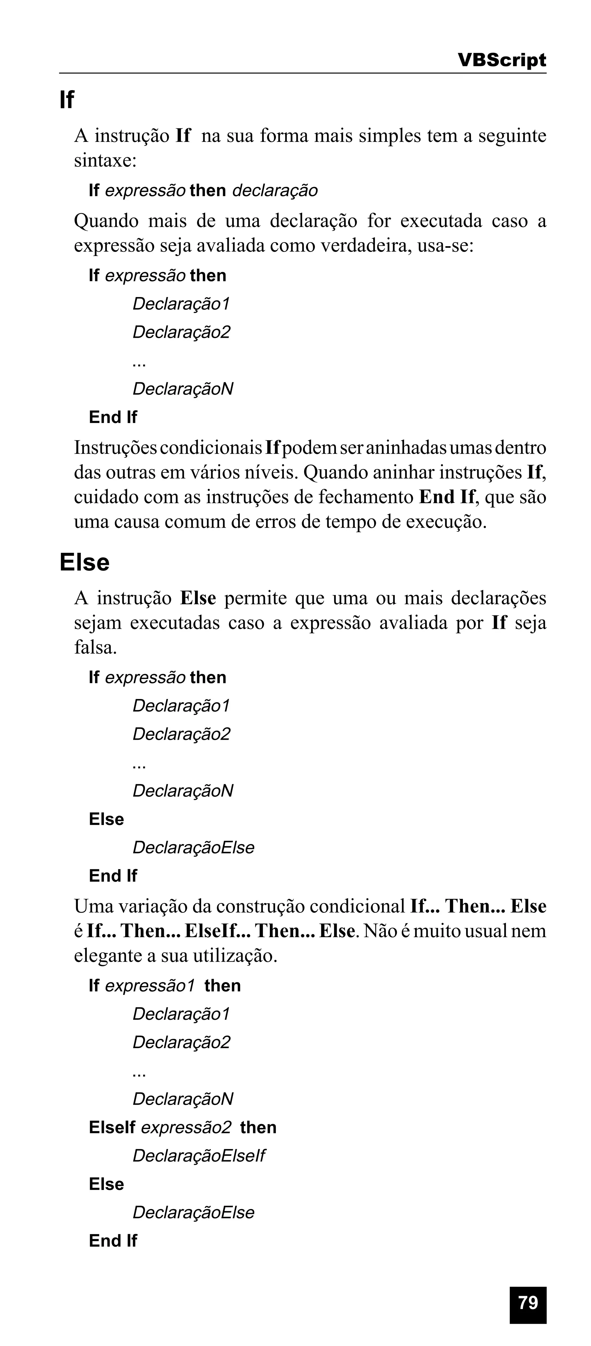 VBScript

If
A instrução If na sua forma mais simples tem a seguinte
sintaxe:
If expressão then declaração

Quando mais de uma declaração for executada caso a
expressão seja avaliada como verdadeira, usa-se:
If expressão then

Declaração1
Declaração2
...

DeclaraçãoN
End If

Instruções condicionais If podem ser aninhadas umas dentro
das outras em vários níveis. Quando aninhar instruções If,
cuidado com as instruções de fechamento End If, que são
uma causa comum de erros de tempo de execução.

Else
A instrução Else permite que uma ou mais declarações
sejam executadas caso a expressão avaliada por If seja
falsa.
If expressão then

Declaração1
Declaração2
...

DeclaraçãoN
Else

DeclaraçãoElse
End If

Uma variação da construção condicional If... Then... Else
é If... Then... ElseIf... Then... Else. Não é muito usual nem
elegante a sua utilização.
If expressão1 then

Declaração1
Declaração2
...

DeclaraçãoN
ElseIf expressão2 then

DeclaraçãoElseIf
Else

DeclaraçãoElse
End If

79

 