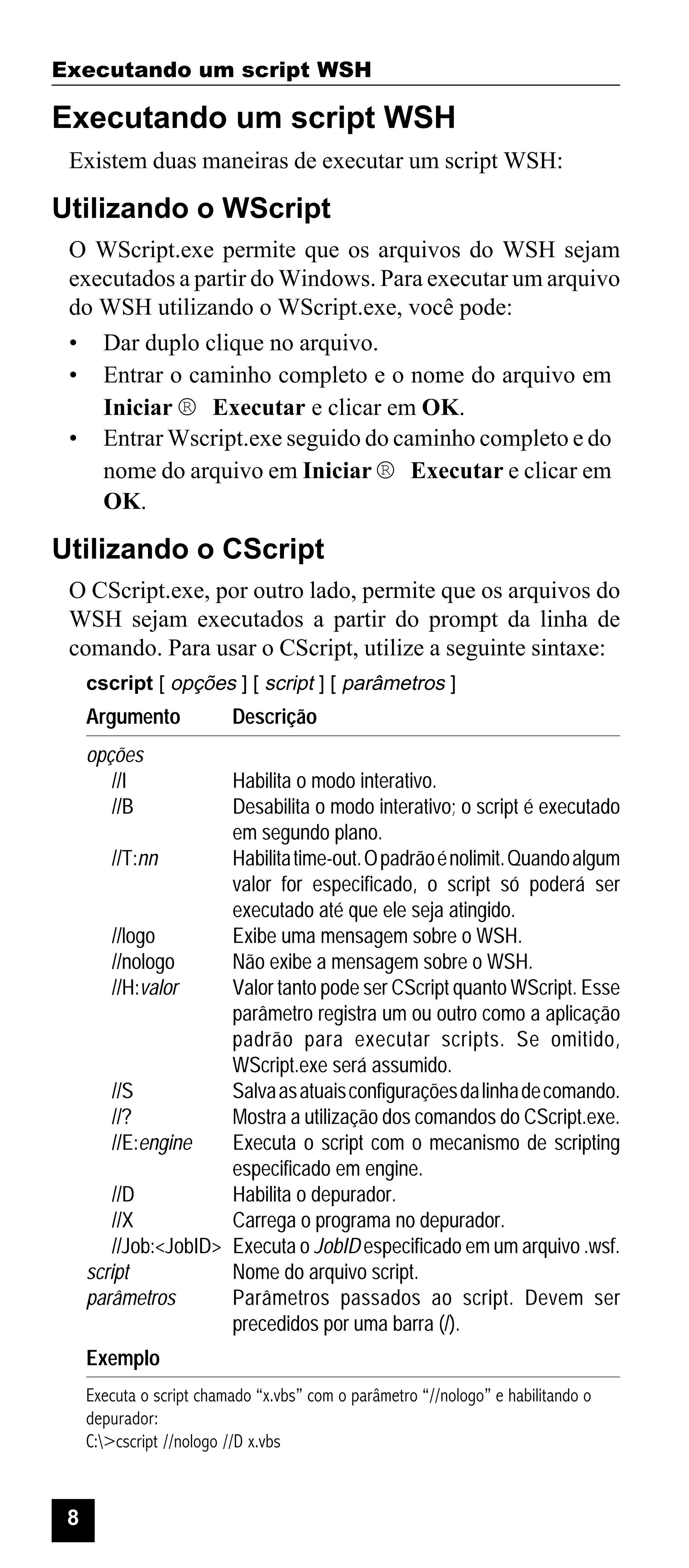 Executando um script WSH

Executando um script WSH
Existem duas maneiras de executar um script WSH:

Utilizando o WScript
O WScript.exe permite que os arquivos do WSH sejam
executados a partir do Windows. Para executar um arquivo
do WSH utilizando o WScript.exe, você pode:
• Dar duplo clique no arquivo.
• Entrar o caminho completo e o nome do arquivo em
Iniciar ® Executar e clicar em OK.
• Entrar Wscript.exe seguido do caminho completo e do
nome do arquivo em Iniciar ® Executar e clicar em
OK.

Utilizando o CScript
O CScript.exe, por outro lado, permite que os arquivos do
WSH sejam executados a partir do prompt da linha de
comando. Para usar o CScript, utilize a seguinte sintaxe:
cscript [ opções ] [ script ] [ parâmetros ]

Argumento

Descrição

opções
//I
//B

Habilita o modo interativo.
Desabilita o modo interativo; o script é executado
em segundo plano.
//T:nn
Habilita time-out. O padrão é nolimit. Quando algum
valor for especificado, o script só poderá ser
executado até que ele seja atingido.
//logo
Exibe uma mensagem sobre o WSH.
//nologo
Não exibe a mensagem sobre o WSH.
//H:valor
Valor tanto pode ser CScript quanto WScript. Esse
parâmetro registra um ou outro como a aplicação
padrão para executar scripts. Se omitido,
WScript.exe será assumido.
//S
Salva as atuais configurações da linha de comando.
//?
Mostra a utilização dos comandos do CScript.exe.
//E:engine
Executa o script com o mecanismo de scripting
especificado em engine.
//D
Habilita o depurador.
//X
Carrega o programa no depurador.
//Job:<JobID> Executa o JobID especificado em um arquivo .wsf.
script
Nome do arquivo script.
parâmetros
Parâmetros passados ao script. Devem ser
precedidos por uma barra (/).
Exemplo
Executa o script chamado “x.vbs” com o parâmetro “//nologo” e habilitando o
depurador:
C:>cscript //nologo //D x.vbs

8

 