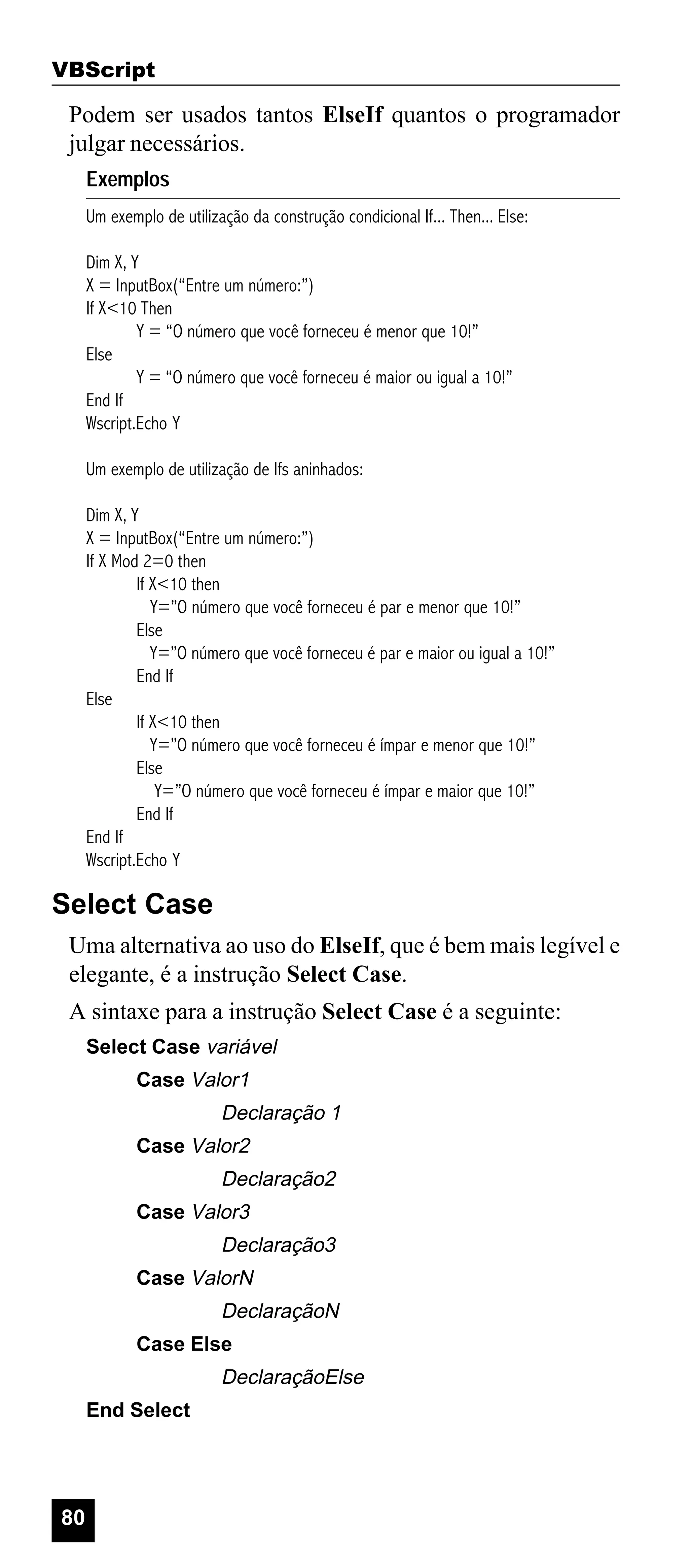 VBScript

Podem ser usados tantos ElseIf quantos o programador
julgar necessários.
Exemplos
Um exemplo de utilização da construção condicional If... Then... Else:
Dim X, Y
X = InputBox(“Entre um número:”)
If X<10 Then
Y = “O número que você forneceu é menor que 10!”
Else
Y = “O número que você forneceu é maior ou igual a 10!”
End If
Wscript.Echo Y
Um exemplo de utilização de Ifs aninhados:
Dim X, Y
X = InputBox(“Entre um número:”)
If X Mod 2=0 then
If X<10 then
Y=”O número que você forneceu é par e menor que 10!”
Else
Y=”O número que você forneceu é par e maior ou igual a 10!”
End If
Else
If X<10 then
Y=”O número que você forneceu é ímpar e menor que 10!”
Else
Y=”O número que você forneceu é ímpar e maior que 10!”
End If
End If
Wscript.Echo Y

Select Case
Uma alternativa ao uso do ElseIf, que é bem mais legível e
elegante, é a instrução Select Case.
A sintaxe para a instrução Select Case é a seguinte:
Select Case variável
Case Valor1

Declaração 1
Case Valor2

Declaração2
Case Valor3

Declaração3
Case ValorN

DeclaraçãoN
Case Else

DeclaraçãoElse
End Select

80

 