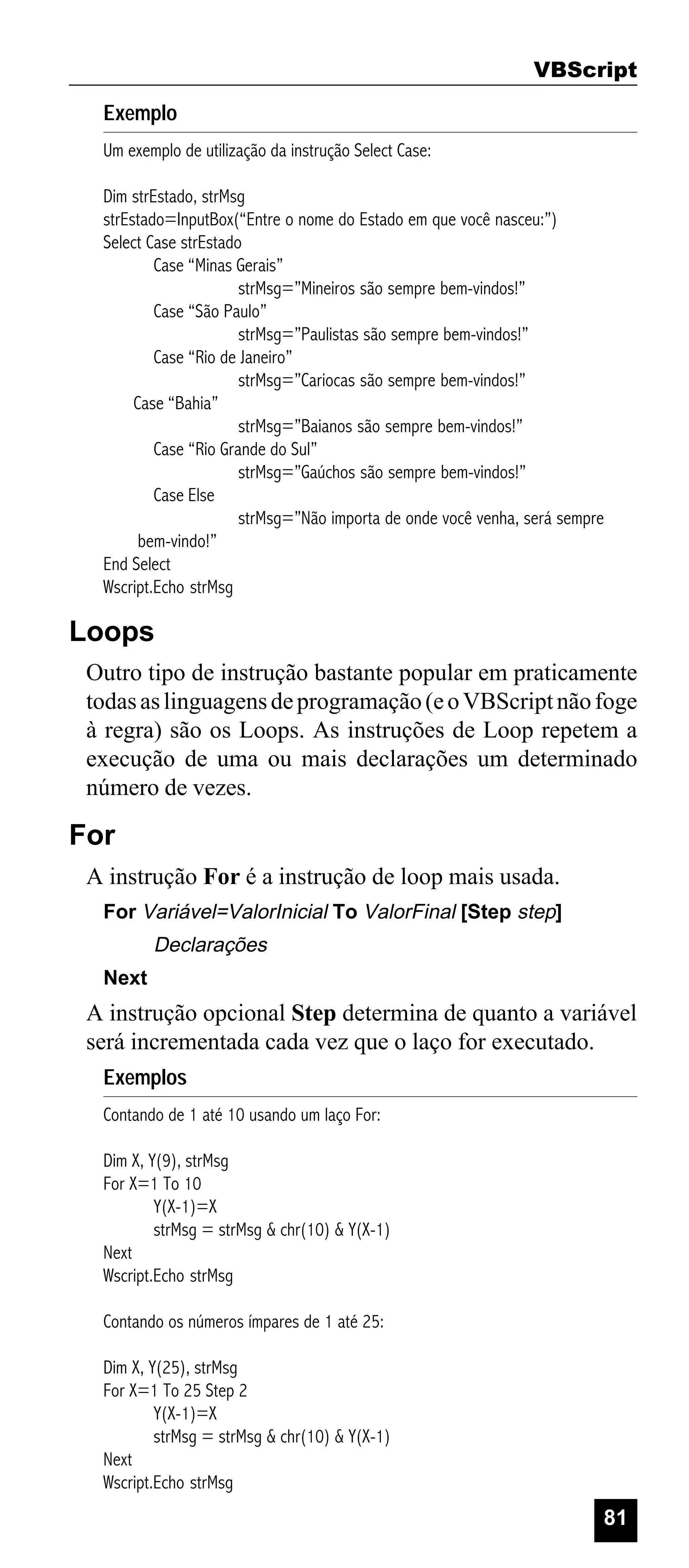 VBScript
Exemplo
Um exemplo de utilização da instrução Select Case:
Dim strEstado, strMsg
strEstado=InputBox(“Entre o nome do Estado em que você nasceu:”)
Select Case strEstado
Case “Minas Gerais”
strMsg=”Mineiros são sempre bem-vindos!”
Case “São Paulo”
strMsg=”Paulistas são sempre bem-vindos!”
Case “Rio de Janeiro”
strMsg=”Cariocas são sempre bem-vindos!”
Case “Bahia”
strMsg=”Baianos são sempre bem-vindos!”
Case “Rio Grande do Sul”
strMsg=”Gaúchos são sempre bem-vindos!”
Case Else
strMsg=”Não importa de onde você venha, será sempre
bem-vindo!”
End Select
Wscript.Echo strMsg

Loops
Outro tipo de instrução bastante popular em praticamente
todas as linguagens de programação (e o VBScript não foge
à regra) são os Loops. As instruções de Loop repetem a
execução de uma ou mais declarações um determinado
número de vezes.

For
A instrução For é a instrução de loop mais usada.
For Variável=ValorInicial To ValorFinal [Step step]

Declarações
Next

A instrução opcional Step determina de quanto a variável
será incrementada cada vez que o laço for executado.
Exemplos
Contando de 1 até 10 usando um laço For:
Dim X, Y(9), strMsg
For X=1 To 10
Y(X-1)=X
strMsg = strMsg & chr(10) & Y(X-1)
Next
Wscript.Echo strMsg
Contando os números ímpares de 1 até 25:
Dim X, Y(25), strMsg
For X=1 To 25 Step 2
Y(X-1)=X
strMsg = strMsg & chr(10) & Y(X-1)
Next
Wscript.Echo strMsg

81

 