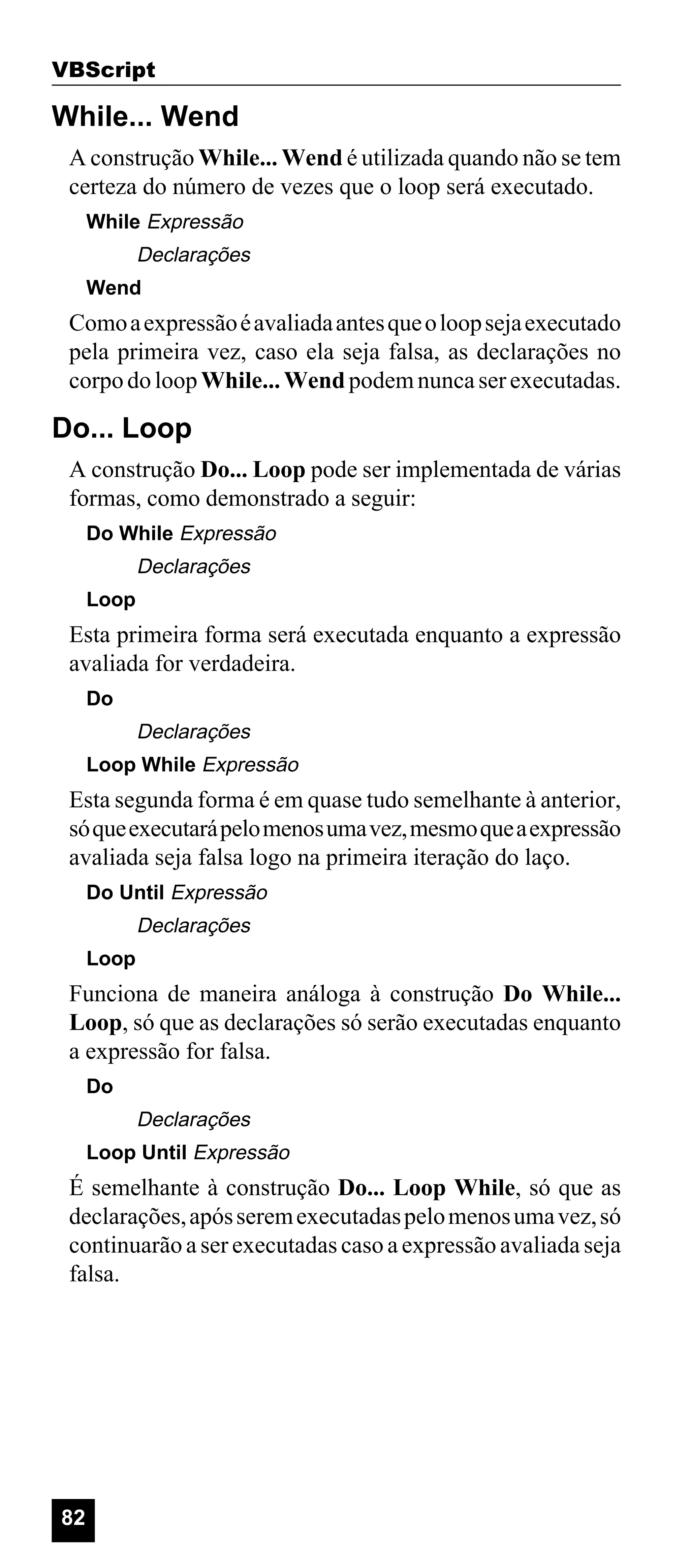 VBScript

While... Wend
A construção While... Wend é utilizada quando não se tem
certeza do número de vezes que o loop será executado.
While Expressão

Declarações
Wend

Como a expressão é avaliada antes que o loop seja executado
pela primeira vez, caso ela seja falsa, as declarações no
corpo do loop While... Wend podem nunca ser executadas.

Do... Loop
A construção Do... Loop pode ser implementada de várias
formas, como demonstrado a seguir:
Do While Expressão

Declarações
Loop

Esta primeira forma será executada enquanto a expressão
avaliada for verdadeira.
Do

Declarações
Loop While Expressão

Esta segunda forma é em quase tudo semelhante à anterior,
só que executará pelo menos uma vez, mesmo que a expressão
avaliada seja falsa logo na primeira iteração do laço.
Do Until Expressão

Declarações
Loop

Funciona de maneira análoga à construção Do While...
Loop, só que as declarações só serão executadas enquanto
a expressão for falsa.
Do

Declarações
Loop Until Expressão

É semelhante à construção Do... Loop While, só que as
declarações, após serem executadas pelo menos uma vez, só
continuarão a ser executadas caso a expressão avaliada seja
falsa.

82

 