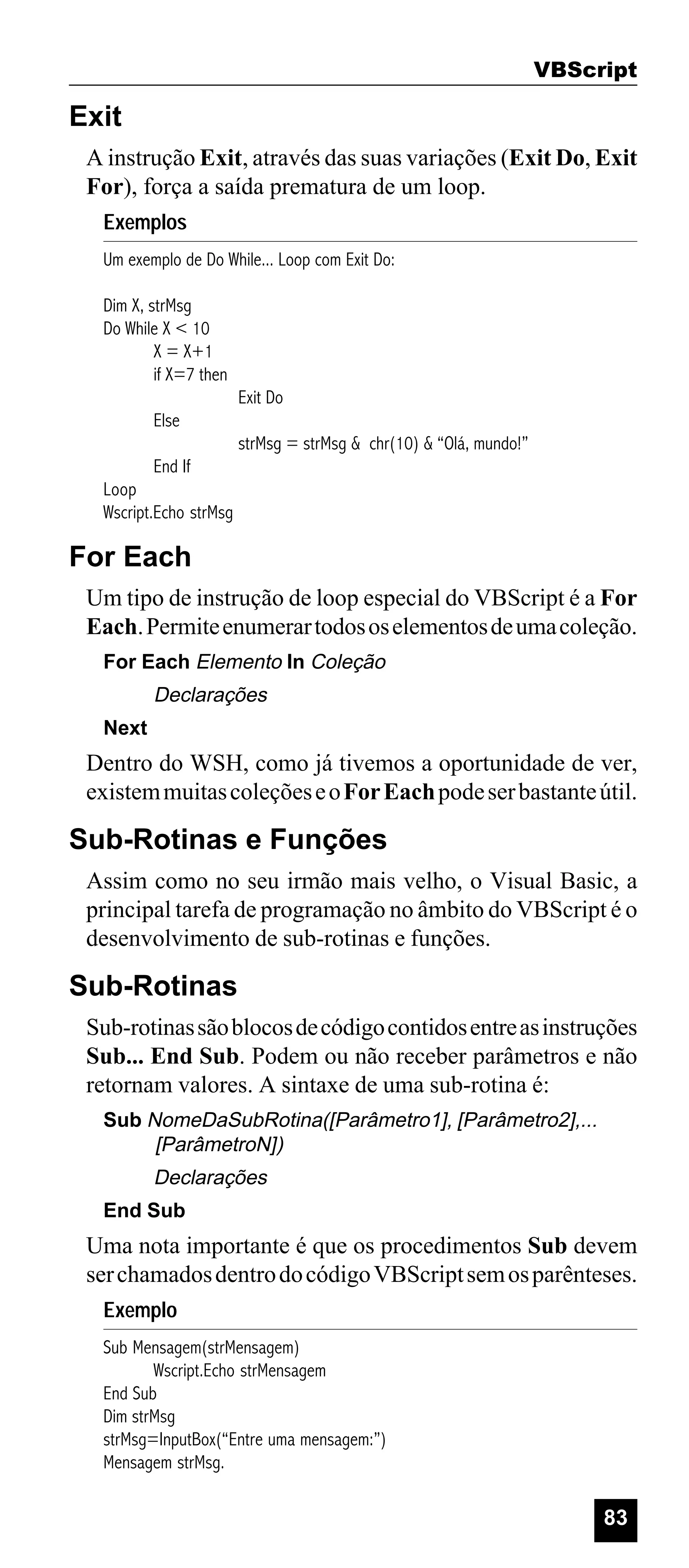 VBScript

Exit
A instrução Exit, através das suas variações (Exit Do, Exit
For), força a saída prematura de um loop.
Exemplos
Um exemplo de Do While... Loop com Exit Do:
Dim X, strMsg
Do While X < 10
X = X+1
if X=7 then
Else
End If

Exit Do
strMsg = strMsg & chr(10) & “Olá, mundo!”

Loop
Wscript.Echo strMsg

For Each
Um tipo de instrução de loop especial do VBScript é a For
Each. Permite enumerar todos os elementos de uma coleção.
For Each Elemento In Coleção

Declarações
Next

Dentro do WSH, como já tivemos a oportunidade de ver,
existem muitas coleções e o For Each pode ser bastante útil.

Sub-Rotinas e Funções
Assim como no seu irmão mais velho, o Visual Basic, a
principal tarefa de programação no âmbito do VBScript é o
desenvolvimento de sub-rotinas e funções.

Sub-Rotinas
Sub-rotinas são blocos de código contidos entre as instruções
Sub... End Sub. Podem ou não receber parâmetros e não
retornam valores. A sintaxe de uma sub-rotina é:
Sub NomeDaSubRotina([Parâmetro1], [Parâmetro2],...
[ParâmetroN])

Declarações
End Sub

Uma nota importante é que os procedimentos Sub devem
ser chamados dentro do código VBScript sem os parênteses.
Exemplo
Sub Mensagem(strMensagem)
Wscript.Echo strMensagem
End Sub
Dim strMsg
strMsg=InputBox(“Entre uma mensagem:”)
Mensagem strMsg.

83

 