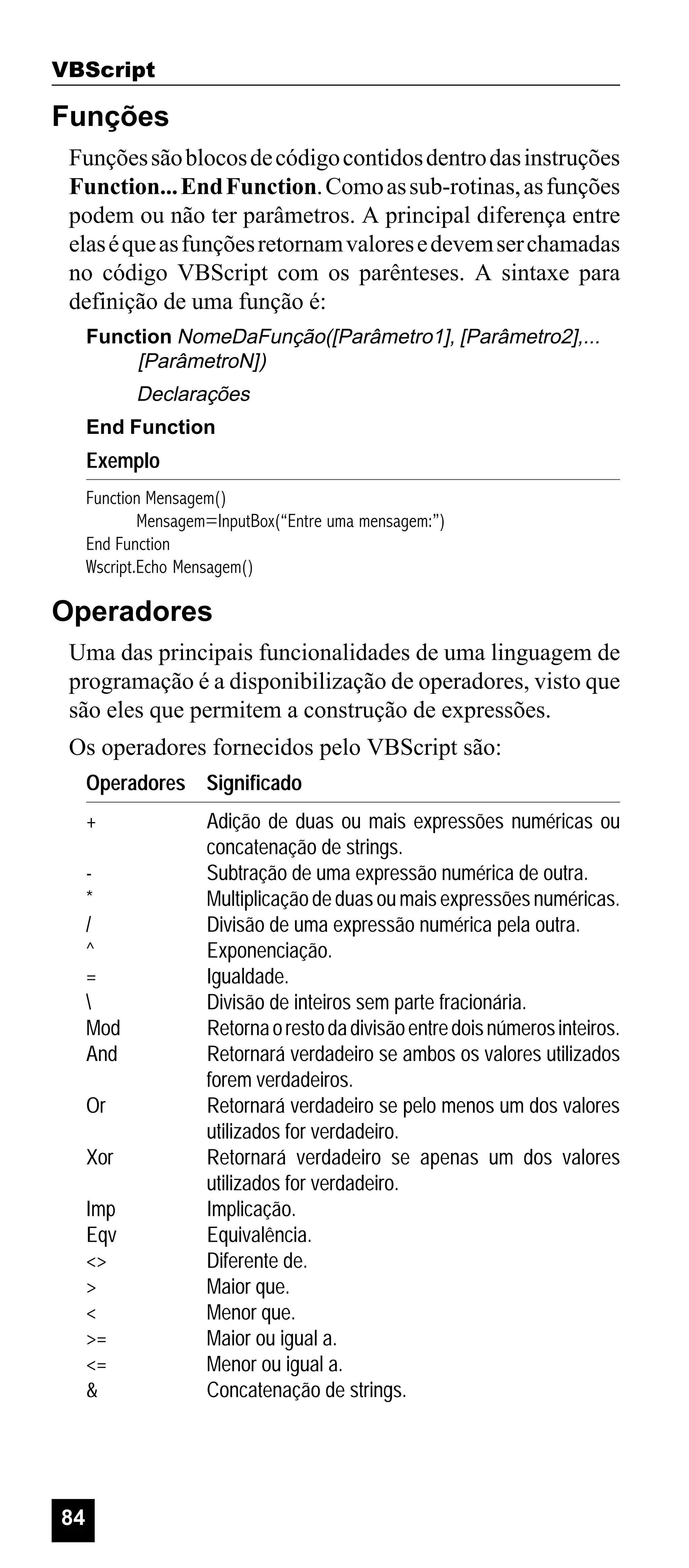 VBScript

Funções
Funções são blocos de código contidos dentro das instruções
Function... End Function. Como as sub-rotinas, as funções
podem ou não ter parâmetros. A principal diferença entre
elas é que as funções retornam valores e devem ser chamadas
no código VBScript com os parênteses. A sintaxe para
definição de uma função é:
Function NomeDaFunção([Parâmetro1], [Parâmetro2],...
[ParâmetroN])

Declarações
End Function

Exemplo
Function Mensagem()
Mensagem=InputBox(“Entre uma mensagem:”)
End Function
Wscript.Echo Mensagem()

Operadores
Uma das principais funcionalidades de uma linguagem de
programação é a disponibilização de operadores, visto que
são eles que permitem a construção de expressões.
Os operadores fornecidos pelo VBScript são:
Operadores Significado
+
*
/
^
=

Mod
And
Or
Xor
Imp
Eqv
<>
>
<
>=
<=
&

84

Adição de duas ou mais expressões numéricas ou
concatenação de strings.
Subtração de uma expressão numérica de outra.
Multiplicação de duas ou mais expressões numéricas.
Divisão de uma expressão numérica pela outra.
Exponenciação.
Igualdade.
Divisão de inteiros sem parte fracionária.
Retorna o resto da divisão entre dois números inteiros.
Retornará verdadeiro se ambos os valores utilizados
forem verdadeiros.
Retornará verdadeiro se pelo menos um dos valores
utilizados for verdadeiro.
Retornará verdadeiro se apenas um dos valores
utilizados for verdadeiro.
Implicação.
Equivalência.
Diferente de.
Maior que.
Menor que.
Maior ou igual a.
Menor ou igual a.
Concatenação de strings.

 