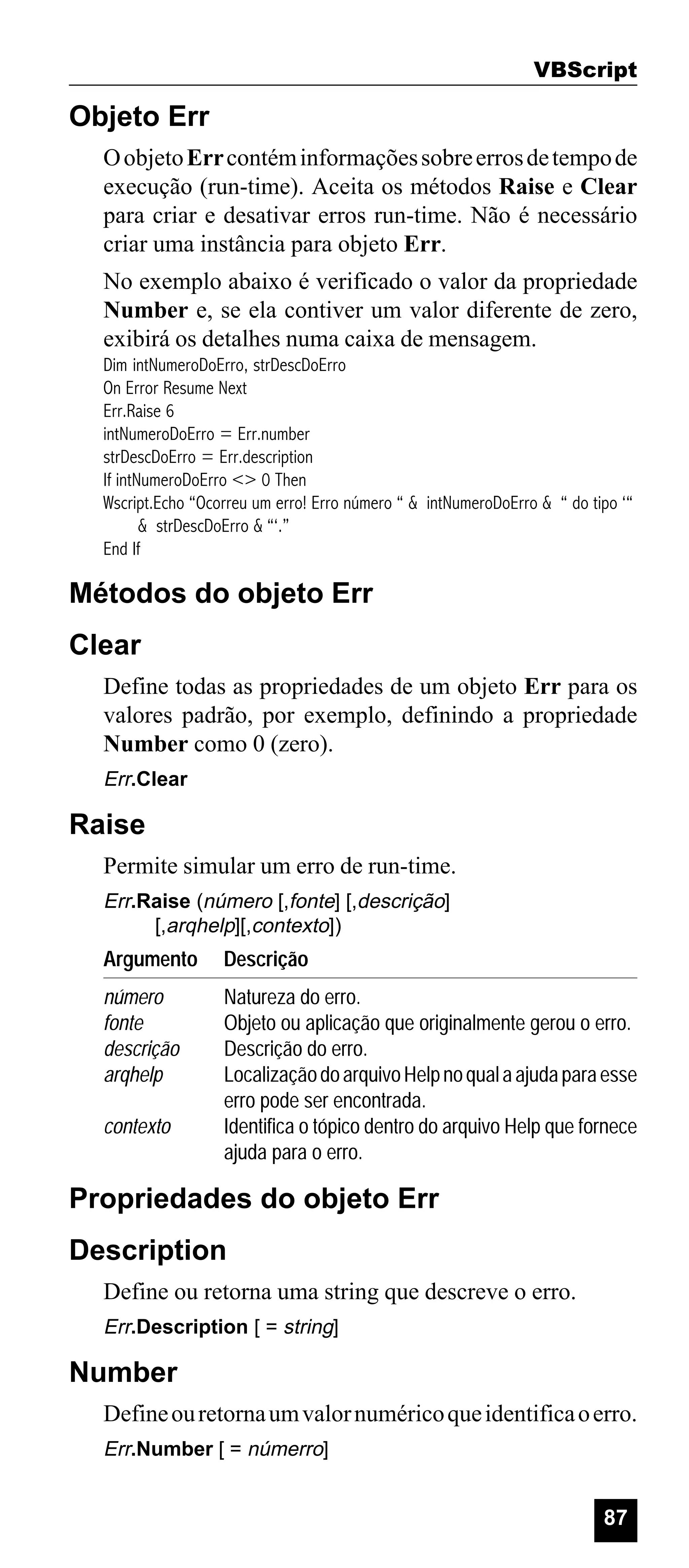 VBScript

Objeto Err
O objeto Err contém informações sobre erros de tempo de
execução (run-time). Aceita os métodos Raise e Clear
para criar e desativar erros run-time. Não é necessário
criar uma instância para objeto Err.
No exemplo abaixo é verificado o valor da propriedade
Number e, se ela contiver um valor diferente de zero,
exibirá os detalhes numa caixa de mensagem.
Dim intNumeroDoErro, strDescDoErro
On Error Resume Next
Err.Raise 6
intNumeroDoErro = Err.number
strDescDoErro = Err.description
If intNumeroDoErro <> 0 Then
Wscript.Echo “Ocorreu um erro! Erro número “ & intNumeroDoErro & “ do tipo ‘“
& strDescDoErro & “‘.”
End If

Métodos do objeto Err
Clear
Define todas as propriedades de um objeto Err para os
valores padrão, por exemplo, definindo a propriedade
Number como 0 (zero).
Err.Clear

Raise
Permite simular um erro de run-time.
Err.Raise (número [,fonte] [,descrição]
[,arqhelp][,contexto])

Argumento

Descrição

número
fonte
descrição
arqhelp

Natureza do erro.
Objeto ou aplicação que originalmente gerou o erro.
Descrição do erro.
Localização do arquivo Help no qual a ajuda para esse
erro pode ser encontrada.
Identifica o tópico dentro do arquivo Help que fornece
ajuda para o erro.

contexto

Propriedades do objeto Err
Description
Define ou retorna uma string que descreve o erro.
Err.Description [ = string]

Number
Define ou retorna um valor numérico que identifica o erro.
Err.Number [ = númerro]

87

 