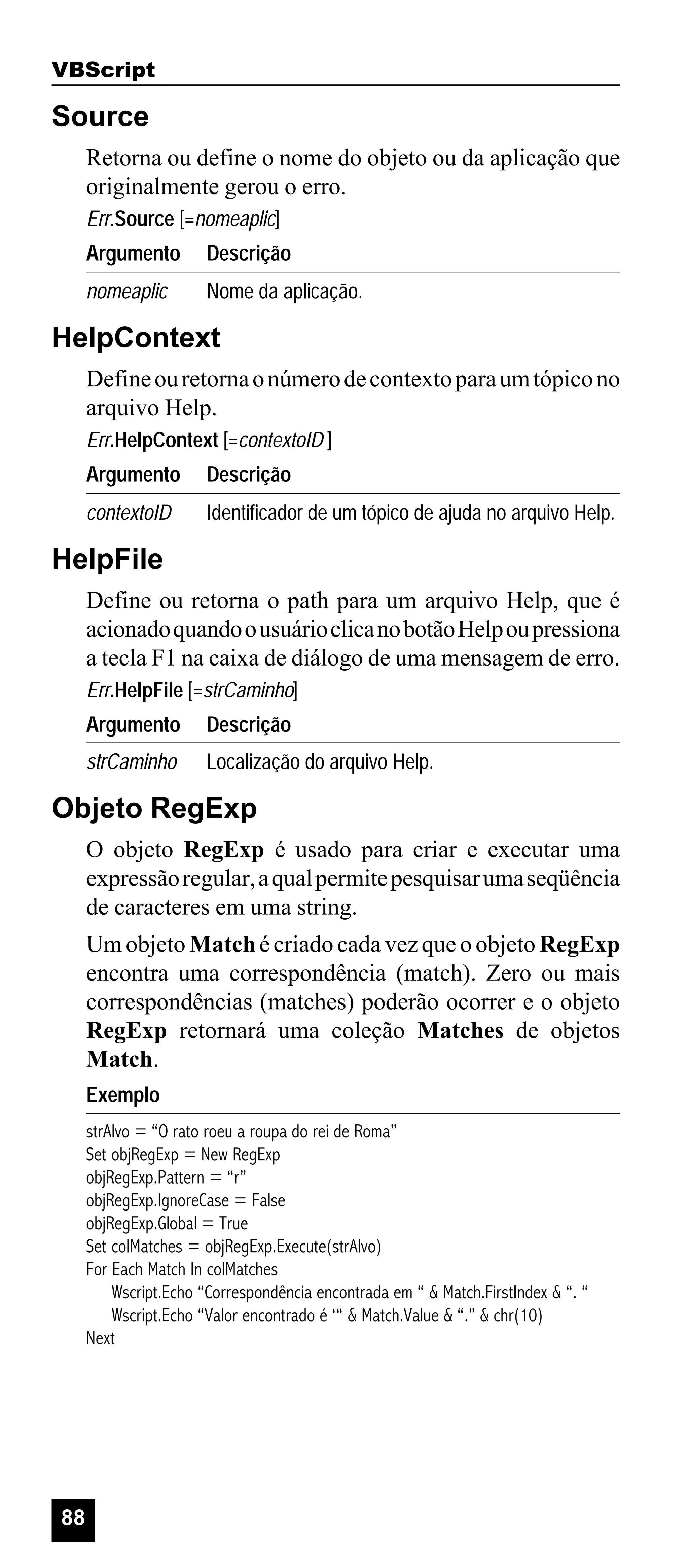 VBScript

Source
Retorna ou define o nome do objeto ou da aplicação que
originalmente gerou o erro.
Err.Source [=nomeaplic]
Argumento

Descrição

nomeaplic

Nome da aplicação.

HelpContext
Define ou retorna o número de contexto para um tópico no
arquivo Help.
Err.HelpContext [=contextoID ]
Argumento

Descrição

contextoID

Identificador de um tópico de ajuda no arquivo Help.

HelpFile
Define ou retorna o path para um arquivo Help, que é
acionado quando o usuário clica no botão Help ou pressiona
a tecla F1 na caixa de diálogo de uma mensagem de erro.
Err.HelpFile [=strCaminho]
Argumento

Descrição

strCaminho

Localização do arquivo Help.

Objeto RegExp
O objeto RegExp é usado para criar e executar uma
expressão regular, a qual permite pesquisar uma seqüência
de caracteres em uma string.
Um objeto Match é criado cada vez que o objeto RegExp
encontra uma correspondência (match). Zero ou mais
correspondências (matches) poderão ocorrer e o objeto
RegExp retornará uma coleção Matches de objetos
Match.
Exemplo
strAlvo = “O rato roeu a roupa do rei de Roma”
Set objRegExp = New RegExp
objRegExp.Pattern = “r”
objRegExp.IgnoreCase = False
objRegExp.Global = True
Set colMatches = objRegExp.Execute(strAlvo)
For Each Match In colMatches
Wscript.Echo “Correspondência encontrada em “ & Match.FirstIndex & “. “
Wscript.Echo “Valor encontrado é ‘“ & Match.Value & “.” & chr(10)
Next

88

 