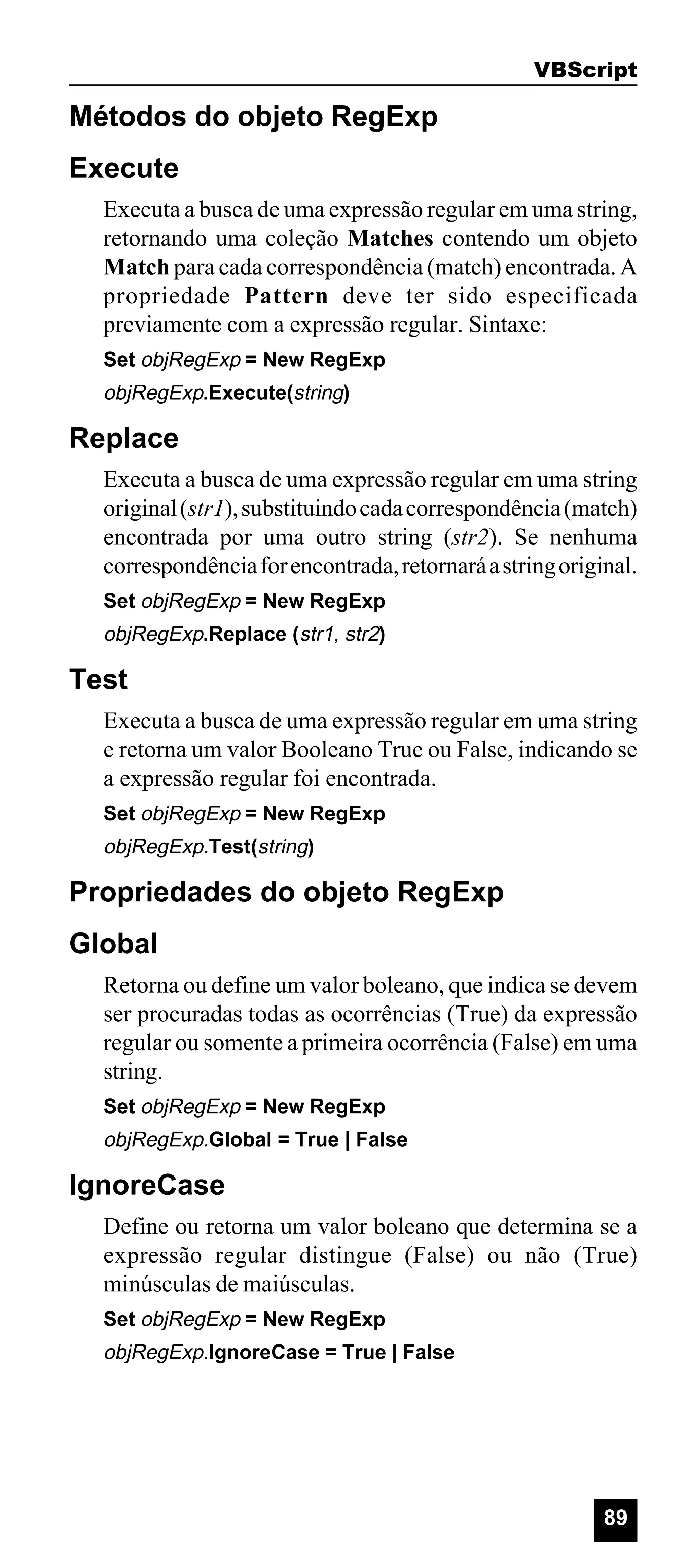 VBScript

Métodos do objeto RegExp
Execute
Executa a busca de uma expressão regular em uma string,
retornando uma coleção Matches contendo um objeto
Match para cada correspondência (match) encontrada. A
propriedade Pattern deve ter sido especificada
previamente com a expressão regular. Sintaxe:
Set objRegExp = New RegExp

objRegExp.Execute(string)

Replace
Executa a busca de uma expressão regular em uma string
original (str1), substituindo cada correspondência (match)
encontrada por uma outro string (str2). Se nenhuma
correspondência for encontrada, retornará a string original.
Set objRegExp = New RegExp

objRegExp.Replace (str1, str2)

Test
Executa a busca de uma expressão regular em uma string
e retorna um valor Booleano True ou False, indicando se
a expressão regular foi encontrada.
Set objRegExp = New RegExp

objRegExp.Test(string)

Propriedades do objeto RegExp
Global
Retorna ou define um valor boleano, que indica se devem
ser procuradas todas as ocorrências (True) da expressão
regular ou somente a primeira ocorrência (False) em uma
string.
Set objRegExp = New RegExp

objRegExp.Global = True | False

IgnoreCase
Define ou retorna um valor boleano que determina se a
expressão regular distingue (False) ou não (True)
minúsculas de maiúsculas.
Set objRegExp = New RegExp

objRegExp.IgnoreCase = True | False

89

 