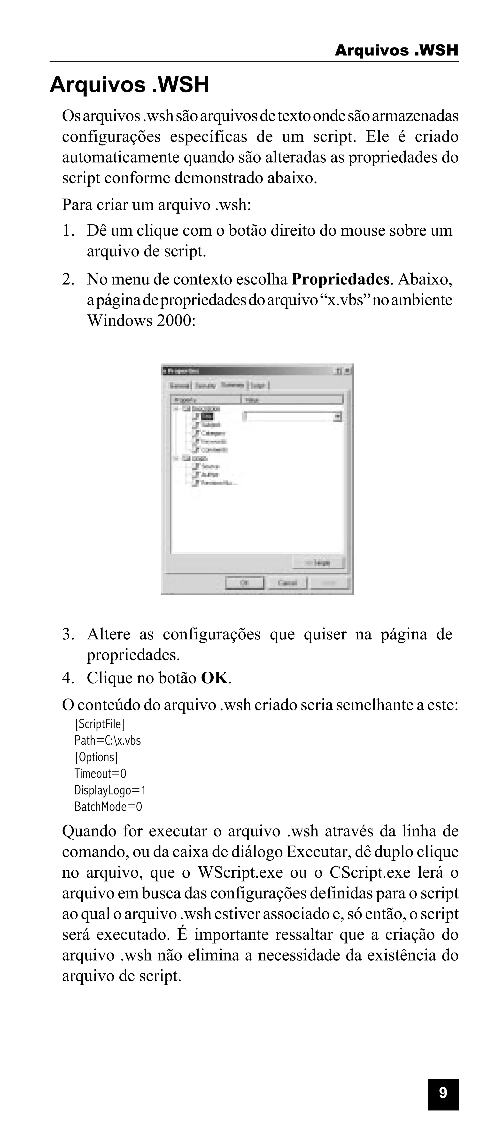 Arquivos .WSH

Arquivos .WSH
Os arquivos .wsh são arquivos de texto onde são armazenadas
configurações específicas de um script. Ele é criado
automaticamente quando são alteradas as propriedades do
script conforme demonstrado abaixo.
Para criar um arquivo .wsh:
1. Dê um clique com o botão direito do mouse sobre um
arquivo de script.
2. No menu de contexto escolha Propriedades. Abaixo,
a página de propriedades do arquivo “x.vbs” no ambiente
Windows 2000:

3. Altere as configurações que quiser na página de
propriedades.
4. Clique no botão OK.
O conteúdo do arquivo .wsh criado seria semelhante a este:
[ScriptFile]
Path=C:x.vbs
[Options]
Timeout=0
DisplayLogo=1
BatchMode=0

Quando for executar o arquivo .wsh através da linha de
comando, ou da caixa de diálogo Executar, dê duplo clique
no arquivo, que o WScript.exe ou o CScript.exe lerá o
arquivo em busca das configurações definidas para o script
ao qual o arquivo .wsh estiver associado e, só então, o script
será executado. É importante ressaltar que a criação do
arquivo .wsh não elimina a necessidade da existência do
arquivo de script.

9

 