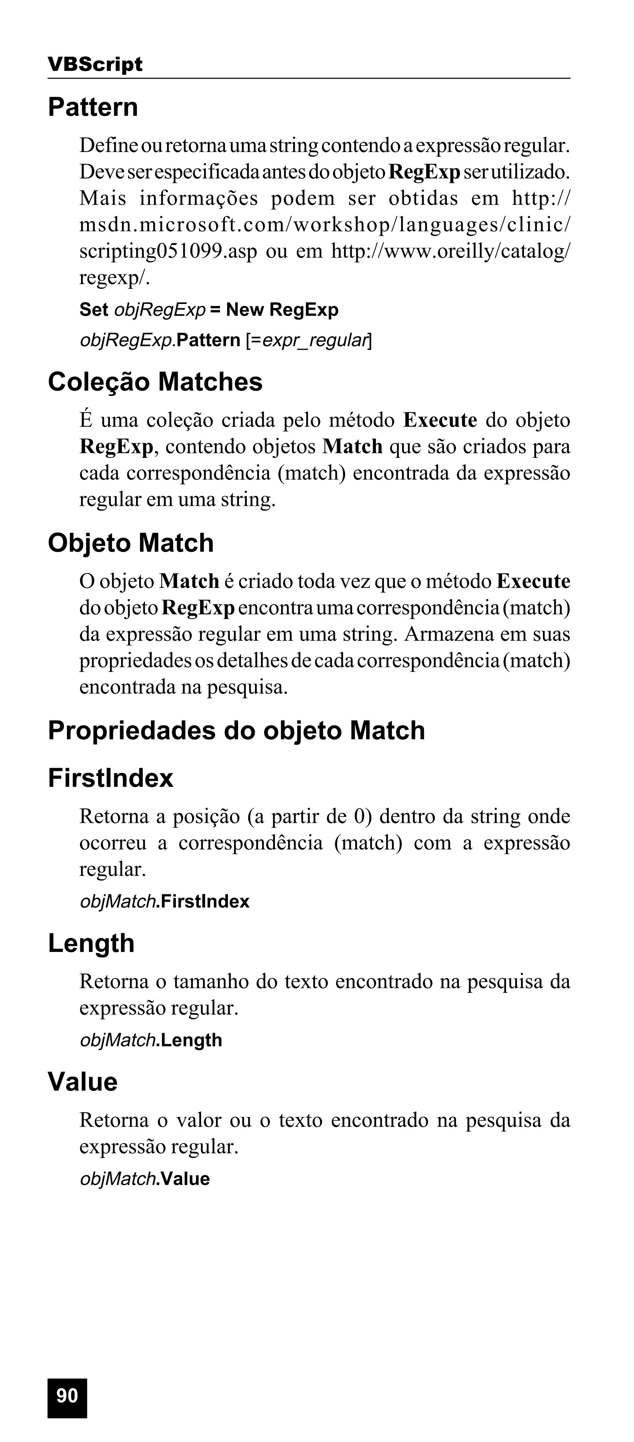 VBScript

Pattern
Define ou retorna uma string contendo a expressão regular.
Deve ser especificada antes do objeto RegExp ser utilizado.
Mais informações podem ser obtidas em http://
msdn.microsoft.com/workshop/languages/clinic/
scripting051099.asp ou em http://www.oreilly/catalog/
regexp/.
Set objRegExp = New RegExp

objRegExp.Pattern [=expr_regular]

Coleção Matches
É uma coleção criada pelo método Execute do objeto
RegExp, contendo objetos Match que são criados para
cada correspondência (match) encontrada da expressão
regular em uma string.

Objeto Match
O objeto Match é criado toda vez que o método Execute
do objeto RegExp encontra uma correspondência (match)
da expressão regular em uma string. Armazena em suas
propriedades os detalhes de cada correspondência (match)
encontrada na pesquisa.

Propriedades do objeto Match
FirstIndex
Retorna a posição (a partir de 0) dentro da string onde
ocorreu a correspondência (match) com a expressão
regular.
objMatch.FirstIndex

Length
Retorna o tamanho do texto encontrado na pesquisa da
expressão regular.
objMatch.Length

Value
Retorna o valor ou o texto encontrado na pesquisa da
expressão regular.
objMatch.Value

90

 