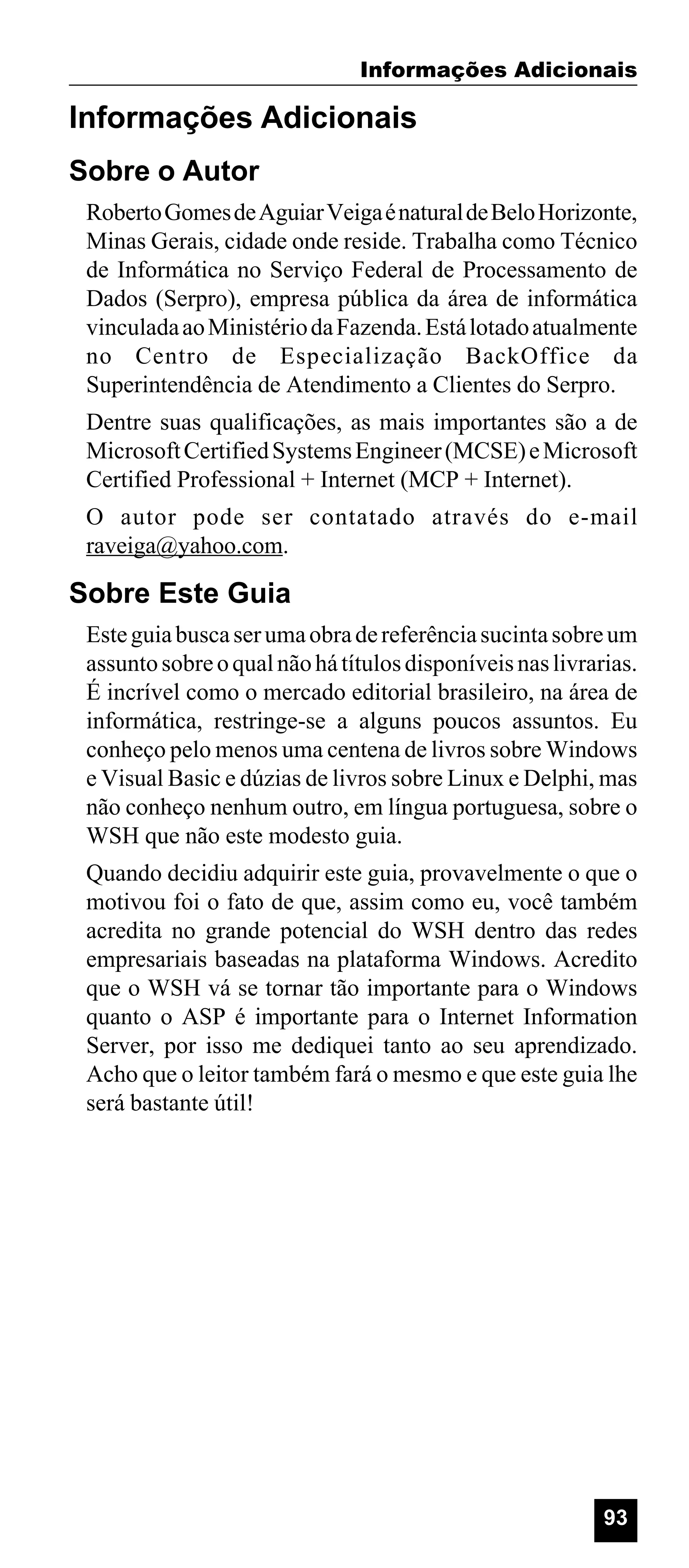 Informações Adicionais

Informações Adicionais
Sobre o Autor
Roberto Gomes de Aguiar Veiga é natural de Belo Horizonte,
Minas Gerais, cidade onde reside. Trabalha como Técnico
de Informática no Serviço Federal de Processamento de
Dados (Serpro), empresa pública da área de informática
vinculada ao Ministério da Fazenda. Está lotado atualmente
no Centro de Especialização BackOffice da
Superintendência de Atendimento a Clientes do Serpro.
Dentre suas qualificações, as mais importantes são a de
Microsoft Certified Systems Engineer (MCSE) e Microsoft
Certified Professional + Internet (MCP + Internet).
O autor pode ser contatado através do e-mail
raveiga@yahoo.com.

Sobre Este Guia
Este guia busca ser uma obra de referência sucinta sobre um
assunto sobre o qual não há títulos disponíveis nas livrarias.
É incrível como o mercado editorial brasileiro, na área de
informática, restringe-se a alguns poucos assuntos. Eu
conheço pelo menos uma centena de livros sobre Windows
e Visual Basic e dúzias de livros sobre Linux e Delphi, mas
não conheço nenhum outro, em língua portuguesa, sobre o
WSH que não este modesto guia.
Quando decidiu adquirir este guia, provavelmente o que o
motivou foi o fato de que, assim como eu, você também
acredita no grande potencial do WSH dentro das redes
empresariais baseadas na plataforma Windows. Acredito
que o WSH vá se tornar tão importante para o Windows
quanto o ASP é importante para o Internet Information
Server, por isso me dediquei tanto ao seu aprendizado.
Acho que o leitor também fará o mesmo e que este guia lhe
será bastante útil!

93

 