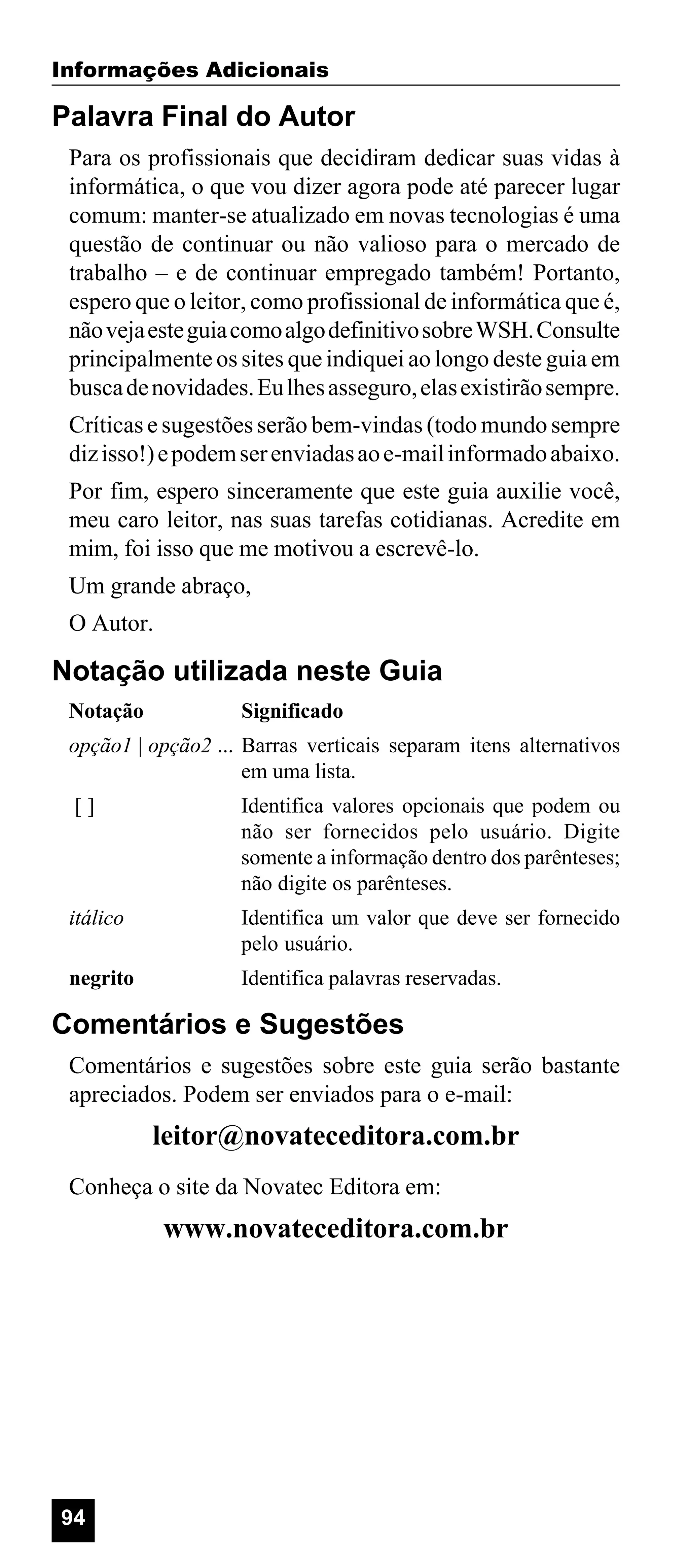 Informações Adicionais

Palavra Final do Autor
Para os profissionais que decidiram dedicar suas vidas à
informática, o que vou dizer agora pode até parecer lugar
comum: manter-se atualizado em novas tecnologias é uma
questão de continuar ou não valioso para o mercado de
trabalho – e de continuar empregado também! Portanto,
espero que o leitor, como profissional de informática que é,
não veja este guia como algo definitivo sobre WSH. Consulte
principalmente os sites que indiquei ao longo deste guia em
busca de novidades. Eu lhes asseguro, elas existirão sempre.
Críticas e sugestões serão bem-vindas (todo mundo sempre
diz isso!) e podem ser enviadas ao e-mail informado abaixo.
Por fim, espero sinceramente que este guia auxilie você,
meu caro leitor, nas suas tarefas cotidianas. Acredite em
mim, foi isso que me motivou a escrevê-lo.
Um grande abraço,
O Autor.

Notação utilizada neste Guia
Notação

Significado

opção1 | opção2 ... Barras verticais separam itens alternativos
em uma lista.
[]

Identifica valores opcionais que podem ou
não ser fornecidos pelo usuário. Digite
somente a informação dentro dos parênteses;
não digite os parênteses.

itálico

Identifica um valor que deve ser fornecido
pelo usuário.

negrito

Identifica palavras reservadas.

Comentários e Sugestões
Comentários e sugestões sobre este guia serão bastante
apreciados. Podem ser enviados para o e-mail:

leitor@novateceditora.com.br
Conheça o site da Novatec Editora em:

www.novateceditora.com.br

94

 