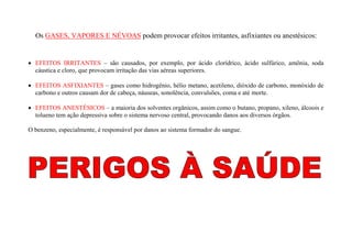 Os GASES, VAPORES E NÉVOAS podem provocar efeitos irritantes, asfixiantes ou anestésicos: 
 EFEITOS IRRITANTES – são causados, por exemplo, por ácido clorídrico, ácido sulfúrico, amônia, soda 
cáustica e cloro, que provocam irritação das vias aéreas superiores. 
 EFEITOS ASFIXIANTES – gases como hidrogênio, hélio metano, acetileno, dióxido de carbono, monóxido de 
carbono e outros causam dor de cabeça, náuseas, sonolência, convulsões, coma e até morte. 
 EFEITOS ANESTÉSICOS – a maioria dos solventes orgânicos, assim como o butano, propano, xileno, álcoois e 
tolueno tem ação depressiva sobre o sistema nervoso central, provocando danos aos diversos órgãos. 
O benzeno, especialmente, é responsável por danos ao sistema formador do sangue. 
 