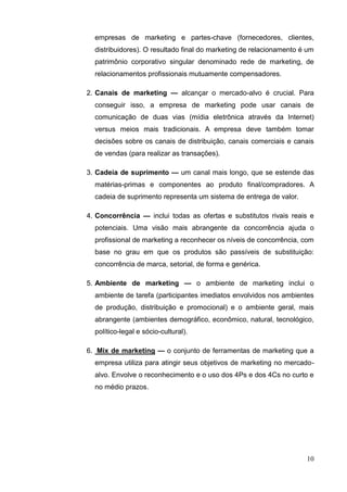 10
empresas de marketing e partes-chave (fornecedores, clientes,
distribuidores). O resultado final do marketing de relacionamento é um
patrimônio corporativo singular denominado rede de marketing, de
relacionamentos profissionais mutuamente compensadores.
2. Canais de marketing — alcançar o mercado-alvo é crucial. Para
conseguir isso, a empresa de marketing pode usar canais de
comunicação de duas vias (mídia eletrônica através da Internet)
versus meios mais tradicionais. A empresa deve também tomar
decisões sobre os canais de distribuição, canais comerciais e canais
de vendas (para realizar as transações).
3. Cadeia de suprimento — um canal mais longo, que se estende das
matérias-primas e componentes ao produto final/compradores. A
cadeia de suprimento representa um sistema de entrega de valor.
4. Concorrência — inclui todas as ofertas e substitutos rivais reais e
potenciais. Uma visão mais abrangente da concorrência ajuda o
profissional de marketing a reconhecer os níveis de concorrência, com
base no grau em que os produtos são passíveis de substituição:
concorrência de marca, setorial, de forma e genérica.
5. Ambiente de marketing — o ambiente de marketing inclui o
ambiente de tarefa (participantes imediatos envolvidos nos ambientes
de produção, distribuição e promocional) e o ambiente geral, mais
abrangente (ambientes demográfico, econômico, natural, tecnológico,
político-legal e sócio-cultural).
6. Mix de marketing — o conjunto de ferramentas de marketing que a
empresa utiliza para atingir seus objetivos de marketing no mercado-
alvo. Envolve o reconhecimento e o uso dos 4Ps e dos 4Cs no curto e
no médio prazos.
 