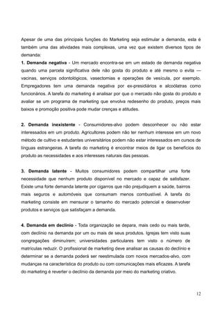 12
Apesar de uma das principais funções do Marketing seja estimular a demanda, esta é
também uma das atividades mais complexas, uma vez que existem diversos tipos de
demanda:
1. Demanda negativa - Um mercado encontra-se em um estado de demanda negativa
quando uma parcela significativa dele não gosta do produto e até mesmo o evita —
vacinas, serviços odontológicos, vasectomias e operações de vesícula, por exemplo.
Empregadores tem uma demanda negativa por ex-presidiários e alcoólatras como
funcionários. A tarefa do marketing é analisar por que o mercado não gosta do produto e
avaliar se um programa de marketing que envolva redesenho do produto, preços mais
baixos e promoção positiva pode mudar crenças e atitudes.
2. Demanda inexistente - Consumidores-alvo podem desconhecer ou não estar
interessados em um produto. Agricultores podem não ter nenhum interesse em um novo
método de cultivo e estudantes universitários podem não estar interessados em cursos de
línguas estrangeiras. A tarefa do marketing é encontrar meios de ligar os benefícios do
produto as necessidades e aos interesses naturais das pessoas.
3. Demanda latente - Muitos consumidores podem compartilhar uma forte
necessidade que nenhum produto disponível no mercado e capaz de satisfazer.
Existe uma forte demanda latente por cigarros que não prejudiquem a saúde, bairros
mais seguros e automóveis que consumam menos combustível. A tarefa do
marketing consiste em mensurar o tamanho do mercado potencial e desenvolver
produtos e serviços que satisfaçam a demanda.
4. Demanda em declínio - Toda organização se depara, mais cedo ou mais tarde,
com declínio na demanda por um ou mais de seus produtos. Igrejas tem visto suas
congregações diminuírem; universidades particulares tem visto o número de
matrículas reduzir. O profissional de marketing deve analisar as causas do declínio e
determinar se a demanda poderá ser reestimulada com novos mercados-alvo, com
mudanças na característica do produto ou com comunicações mais eficazes. A tarefa
do marketing é reverter o declínio da demanda por meio do marketing criativo.
 