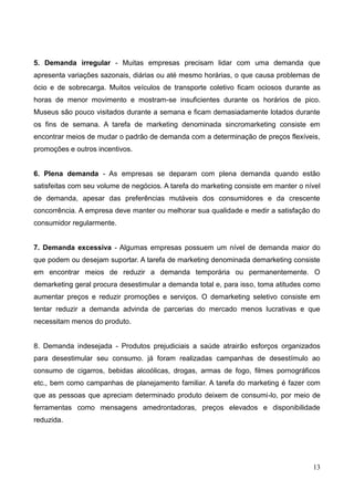 13
5. Demanda irregular - Muitas empresas precisam lidar com uma demanda que
apresenta variações sazonais, diárias ou até mesmo horárias, o que causa problemas de
ócio e de sobrecarga. Muitos veículos de transporte coletivo ficam ociosos durante as
horas de menor movimento e mostram-se insuficientes durante os horários de pico.
Museus são pouco visitados durante a semana e ficam demasiadamente lotados durante
os fins de semana. A tarefa de marketing denominada sincromarketing consiste em
encontrar meios de mudar o padrão de demanda com a determinação de preços flexíveis,
promoções e outros incentivos.
6. Plena demanda - As empresas se deparam com plena demanda quando estão
satisfeitas com seu volume de negócios. A tarefa do marketing consiste em manter o nível
de demanda, apesar das preferências mutáveis dos consumidores e da crescente
concorrência. A empresa deve manter ou melhorar sua qualidade e medir a satisfação do
consumidor regularmente.
7. Demanda excessiva - Algumas empresas possuem um nível de demanda maior do
que podem ou desejam suportar. A tarefa de marketing denominada demarketing consiste
em encontrar meios de reduzir a demanda temporária ou permanentemente. O
demarketing geral procura desestimular a demanda total e, para isso, toma atitudes como
aumentar preços e reduzir promoções e serviços. O demarketing seletivo consiste em
tentar reduzir a demanda advinda de parcerias do mercado menos lucrativas e que
necessitam menos do produto.
8. Demanda indesejada - Produtos prejudiciais a saúde atrairão esforços organizados
para desestimular seu consumo. já foram realizadas campanhas de desestímulo ao
consumo de cigarros, bebidas alcoólicas, drogas, armas de fogo, filmes pornográficos
etc., bem como campanhas de planejamento familiar. A tarefa do marketing é fazer com
que as pessoas que apreciam determinado produto deixem de consumi-lo, por meio de
ferramentas como mensagens amedrontadoras, preços elevados e disponibilidade
reduzida.
 