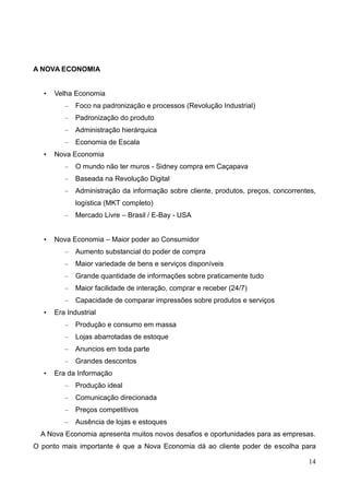 14
A NOVA ECONOMIA
• Velha Economia
– Foco na padronização e processos (Revolução Industrial)
– Padronização do produto
– Administração hierárquica
– Economia de Escala
• Nova Economia
– O mundo não ter muros - Sidney compra em Caçapava
– Baseada na Revolução Digital
– Administração da informação sobre cliente, produtos, preços, concorrentes,
logística (MKT completo)
– Mercado Livre – Brasil / E-Bay - USA
• Nova Economia – Maior poder ao Consumidor
– Aumento substancial do poder de compra
– Maior variedade de bens e serviços disponíveis
– Grande quantidade de informações sobre praticamente tudo
– Maior facilidade de interação, comprar e receber (24/7)
– Capacidade de comparar impressões sobre produtos e serviços
• Era Industrial
– Produção e consumo em massa
– Lojas abarrotadas de estoque
– Anuncios em toda parte
– Grandes descontos
• Era da Informação
– Produção ideal
– Comunicação direcionada
– Preços competitivos
– Ausência de lojas e estoques
A Nova Economia apresenta muitos novos desafios e oportunidades para as empresas.
O ponto mais importante é que a Nova Economia dá ao cliente poder de escolha para
 