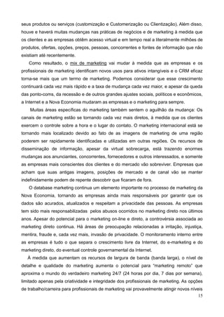 15
seus produtos ou serviços (customização e Customerização ou Clientização). Além disso,
houve e haverá muitas mudanças nas práticas de negócios e de marketing à medida que
os clientes e as empresas obtêm acesso virtual e em tempo real a literalmente milhões de
produtos, ofertas, opções, preços, pessoas, concorrentes e fontes de informação que não
existiam até recentemente.
Como resultado, o mix de marketing vai mudar à medida que as empresas e os
profissionais de marketing identificam novos usos para ativos intangíveis e o CRM eficaz
torna-se mais que um termo de marketing. Podemos considerar que esse crescimento
continuará cada vez mais rápido e a taxa de mudança cada vez maior, e apesar da queda
das ponto-coms, da recessão e de outros grandes ajustes sociais, políticos e econômicos,
a Internet e a Nova Economia mudaram as empresas e o marketing para sempre.
Muitas áreas específicas do marketing também sentem o aguilhão da mudança: Os
canais de marketing estão se tornando cada vez mais diretos, à medida que os clientes
exercem o controle sobre a hora e o lugar do contato. O marketing internacional está se
tornando mais localizado devido ao fato de as imagens de marketing de uma região
poderem ser rapidamente identificadas e utilizadas em outras regiões. Os recursos de
disseminação de informação, apesar da virtual sobrecarga, está trazendo enormes
mudanças aos anunciantes, concorrentes, fornecedores e outros interessados, e somente
as empresas mais conscientes dos clientes e do mercado vão sobreviver. Empresas que
acham que suas antigas imagens, posições de mercado e de canal vão se manter
indefinidamente podem de repente descobrir que ficaram de fora.
O database marketing continua um elemento importante no processo de marketing da
Nova Economia, tornando as empresas ainda mais responsáveis por garantir que os
dados são acurados, atualizados e respeitam a privacidade das pessoas. As empresas
tem sido mais responsabilizadas pelos abusos ocorridos no marketing direto nos últimos
anos. Apesar do potencial para o marketing on-line e direto, a controvérsia associada ao
marketing direto continua. Há áreas de preocupação relacionadas a irritação, injustiça,
mentira, fraude e, cada vez mais, invasão de privacidade. O monitoramento interno entre
as empresas é tudo o que separa o crescimento livre da Internet, do e-marketing e do
marketing direto, do eventual controle governamental da Internet.
À medida que aumentam os recursos de largura de banda (banda larga), o nível de
detalhe e qualidade do marketing aumenta o potencial para ―marketing remoto‖ que
aproxima o mundo do verdadeiro marketing 24/7 (24 horas por dia, 7 dias por semana),
limitado apenas pela criatividade e integridade dos profissionais de marketing. As opções
de trabalho/carreira para profissionais de marketing vai provavelmente atingir novos níveis
 