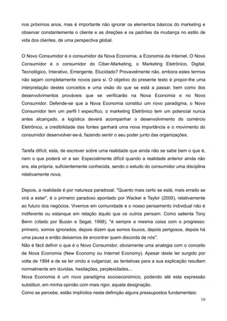 16
nos próximos anos, mas é importante não ignorar os elementos básicos do marketing e
observar constantemente o cliente e as direções e os padrões da mudança no estilo de
vida dos clientes, de uma perspectiva global.
O Novo Consumidor é o consumidor da Nova Economia, a Economia da Internet. O Novo
Consumidor é o consumidor do Ciber-Marketing, o Marketing Eletrônico, Digital,
Tecnológico, Interativo, Emergente. Elucidado? Provavelmente não, embora estes termos
não sejam completamente novos para si. O objetivo do presente texto é propor-lhe uma
interpretação destes conceitos e uma visão do que se está a passar, bem como dos
desenvolvimentos prováveis que se verificarão na Nova Economia e no Novo
Consumidor. Defende-se que a Nova Economia constitui um novo paradigma, o Novo
Consumidor tem um perfil l específico, o marketing Eletrônico tem um potencial nunca
antes alcançado, a logística deverá acompanhar o desenvolvimento do comércio
Eletrônico, a credibilidade das fontes ganhará uma nova importância e o movimento do
consumidor desenvolver-se-á, fazendo sentir o seu poder junto das organizações.
Tarefa difícil, esta, de escrever sobre uma realidade que ainda não se sabe bem o que é,
nem o que poderá vir a ser. Especialmente difícil quando a realidade anterior ainda não
era, ela própria, suficientemente conhecida, sendo o estudo do consumidor uma disciplina
relativamente nova.
Depois, a realidade é por natureza paradoxal. "Quanto mais certo se está, mais errado se
virá a estar", é o primeiro paradoxo apontado por Wacker e Taylor (2000), relativamente
ao futuro dos negócios. Vivemos em comunidade e o nosso pensamento individual não é
indiferente ou estanque em relação àquilo que os outros pensam. Como salienta Tony
Benn (citado por Buzan e Segal, 1998), "é sempre a mesma coisa com o progresso:
primeiro, somos ignorados, depois dizem que somos loucos, depois perigosos, depois há
uma pausa e então deixamos de encontrar quem discorda de nós".
Não é fácil definir o que é o Novo Consumidor, obviamente uma analogia com o conceito
de Nova Economia (New Economy ou Internet Economy). Apesar deste ter surgido por
volta de 1994 e de se ter vindo a vulgarizar, as tentativas para a sua explicação resultam
normalmente em dúvidas, hesitações, perplexidades...
Nova Economia é um novo paradigma socioeconómico, podendo até esta expressão
substituir, em minha opinião com mais rigor, aquela designação.
Como se percebe, estão implícitos nesta definição alguns pressupostos fundamentais:
 