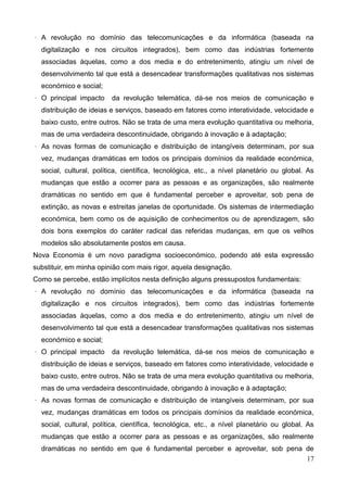 17
· A revolução no domínio das telecomunicações e da informática (baseada na
digitalização e nos circuitos integrados), bem como das indústrias fortemente
associadas àquelas, como a dos media e do entretenimento, atingiu um nível de
desenvolvimento tal que está a desencadear transformações qualitativas nos sistemas
económico e social;
· O principal impacto da revolução telemática, dá-se nos meios de comunicação e
distribuição de ideias e serviços, baseado em fatores como interatividade, velocidade e
baixo custo, entre outros. Não se trata de uma mera evolução quantitativa ou melhoria,
mas de uma verdadeira descontinuidade, obrigando à inovação e à adaptação;
· As novas formas de comunicação e distribuição de intangíveis determinam, por sua
vez, mudanças dramáticas em todos os principais domínios da realidade económica,
social, cultural, política, científica, tecnológica, etc., a nível planetário ou global. As
mudanças que estão a ocorrer para as pessoas e as organizações, são realmente
dramáticas no sentido em que é fundamental perceber e aproveitar, sob pena de
extinção, as novas e estreitas janelas de oportunidade. Os sistemas de intermediação
económica, bem como os de aquisição de conhecimentos ou de aprendizagem, são
dois bons exemplos do caráter radical das referidas mudanças, em que os velhos
modelos são absolutamente postos em causa.
Nova Economia é um novo paradigma socioeconómico, podendo até esta expressão
substituir, em minha opinião com mais rigor, aquela designação.
Como se percebe, estão implícitos nesta definição alguns pressupostos fundamentais:
· A revolução no domínio das telecomunicações e da informática (baseada na
digitalização e nos circuitos integrados), bem como das indústrias fortemente
associadas àquelas, como a dos media e do entretenimento, atingiu um nível de
desenvolvimento tal que está a desencadear transformações qualitativas nos sistemas
económico e social;
· O principal impacto da revolução telemática, dá-se nos meios de comunicação e
distribuição de ideias e serviços, baseado em fatores como interatividade, velocidade e
baixo custo, entre outros. Não se trata de uma mera evolução quantitativa ou melhoria,
mas de uma verdadeira descontinuidade, obrigando à inovação e à adaptação;
· As novas formas de comunicação e distribuição de intangíveis determinam, por sua
vez, mudanças dramáticas em todos os principais domínios da realidade económica,
social, cultural, política, científica, tecnológica, etc., a nível planetário ou global. As
mudanças que estão a ocorrer para as pessoas e as organizações, são realmente
dramáticas no sentido em que é fundamental perceber e aproveitar, sob pena de
 