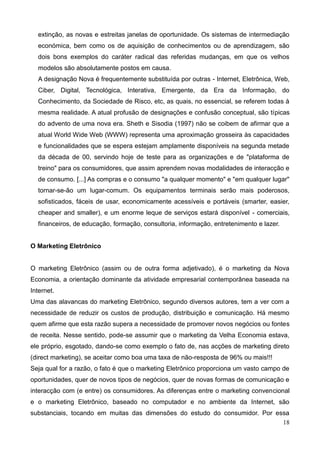 18
extinção, as novas e estreitas janelas de oportunidade. Os sistemas de intermediação
económica, bem como os de aquisição de conhecimentos ou de aprendizagem, são
dois bons exemplos do caráter radical das referidas mudanças, em que os velhos
modelos são absolutamente postos em causa.
A designação Nova é frequentemente substituída por outras - Internet, Eletrônica, Web,
Ciber, Digital, Tecnológica, Interativa, Emergente, da Era da Informação, do
Conhecimento, da Sociedade de Risco, etc, as quais, no essencial, se referem todas à
mesma realidade. A atual profusão de designações e confusão conceptual, são típicas
do advento de uma nova era. Sheth e Sisodia (1997) não se coibem de afirmar que a
atual World Wide Web (WWW) representa uma aproximação grosseira às capacidades
e funcionalidades que se espera estejam amplamente disponíveis na segunda metade
da década de 00, servindo hoje de teste para as organizações e de "plataforma de
treino" para os consumidores, que assim aprendem novas modalidades de interacção e
de consumo. [...] As compras e o consumo "a qualquer momento" e "em qualquer lugar"
tornar-se-ão um lugar-comum. Os equipamentos terminais serão mais poderosos,
sofisticados, fáceis de usar, economicamente acessíveis e portáveis (smarter, easier,
cheaper and smaller), e um enorme leque de serviços estará disponível - comerciais,
financeiros, de educação, formação, consultoria, informação, entretenimento e lazer.
O Marketing Eletrônico
O marketing Eletrônico (assim ou de outra forma adjetivado), é o marketing da Nova
Economia, a orientação dominante da atividade empresarial contemporânea baseada na
Internet.
Uma das alavancas do marketing Eletrônico, segundo diversos autores, tem a ver com a
necessidade de reduzir os custos de produção, distribuição e comunicação. Há mesmo
quem afirme que esta razão supera a necessidade de promover novos negócios ou fontes
de receita. Nesse sentido, pode-se assumir que o marketing da Velha Economia estava,
ele próprio, esgotado, dando-se como exemplo o fato de, nas acções de marketing direto
(direct marketing), se aceitar como boa uma taxa de não-resposta de 96% ou mais!!!
Seja qual for a razão, o fato é que o marketing Eletrônico proporciona um vasto campo de
oportunidades, quer de novos tipos de negócios, quer de novas formas de comunicação e
interacção com (e entre) os consumidores. As diferenças entre o marketing convencional
e o marketing Eletrônico, baseado no computador e no ambiente da Internet, são
substanciais, tocando em muitas das dimensões do estudo do consumidor. Por essa
 