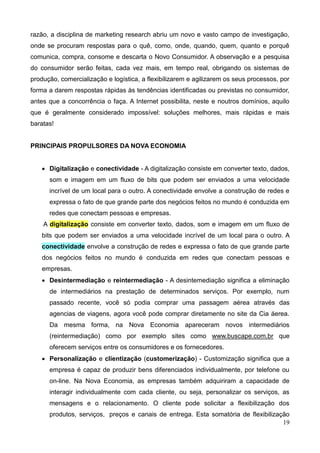 19
razão, a disciplina de marketing research abriu um novo e vasto campo de investigação,
onde se procuram respostas para o quê, como, onde, quando, quem, quanto e porquê
comunica, compra, consome e descarta o Novo Consumidor. A observação e a pesquisa
do consumidor serão feitas, cada vez mais, em tempo real, obrigando os sistemas de
produção, comercialização e logística, a flexibilizarem e agilizarem os seus processos, por
forma a darem respostas rápidas às tendências identificadas ou previstas no consumidor,
antes que a concorrência o faça. A Internet possibilita, neste e noutros domínios, aquilo
que é geralmente considerado impossível: soluções melhores, mais rápidas e mais
baratas!
PRINCIPAIS PROPULSORES DA NOVA ECONOMIA
 Digitalização e conectividade - A digitalização consiste em converter texto, dados,
som e imagem em um fluxo de bits que podem ser enviados a uma velocidade
incrível de um local para o outro. A conectividade envolve a construção de redes e
expressa o fato de que grande parte dos negócios feitos no mundo é conduzida em
redes que conectam pessoas e empresas.
A digitalização consiste em converter texto, dados, som e imagem em um fluxo de
bits que podem ser enviados a uma velocidade incrível de um local para o outro. A
conectividade envolve a construção de redes e expressa o fato de que grande parte
dos negócios feitos no mundo é conduzida em redes que conectam pessoas e
empresas.
 Desintermediação e reintermediação - A desintemediação significa a eliminação
de intermediários na prestação de determinados serviços. Por exemplo, num
passado recente, você só podia comprar uma passagem aérea através das
agencias de viagens, agora você pode comprar diretamente no site da Cia áerea.
Da mesma forma, na Nova Economia apareceram novos intermediários
(reintermediação) como por exemplo sites como www.buscape.com.br que
oferecem serviços entre os consumidores e os fornecedores.
 Personalização e clientização (customerização) - Customização significa que a
empresa é capaz de produzir bens diferenciados individualmente, por telefone ou
on-line. Na Nova Economia, as empresas também adquiriram a capacidade de
interagir individualmente com cada cliente, ou seja, personalizar os serviços, as
mensagens e o relacionamento. O cliente pode solicitar a flexibilização dos
produtos, serviços, preços e canais de entrega. Esta somatória de flexibilização
 