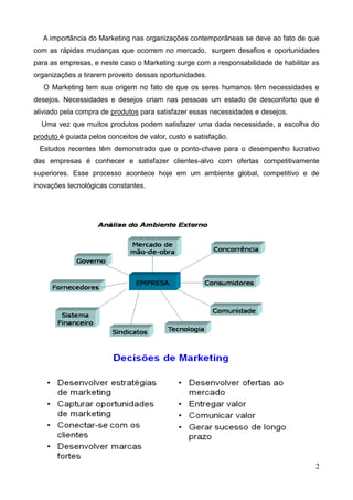 2
A importância do Marketing nas organizações contemporâneas se deve ao fato de que
com as rápidas mudanças que ocorrem no mercado, surgem desafios e oportunidades
para as empresas, e neste caso o Marketing surge com a responsabilidade de habilitar as
organizações a tirarem proveito dessas oportunidades.
O Marketing tem sua origem no fato de que os seres humanos têm necessidades e
desejos. Necessidades e desejos criam nas pessoas um estado de desconforto que é
aliviado pela compra de produtos para satisfazer essas necessidades e desejos.
Uma vez que muitos produtos podem satisfazer uma dada necessidade, a escolha do
produto é guiada pelos conceitos de valor, custo e satisfação.
Estudos recentes têm demonstrado que o ponto-chave para o desempenho lucrativo
das empresas é conhecer e satisfazer clientes-alvo com ofertas competitivamente
superiores. Esse processo acontece hoje em um ambiente global, competitivo e de
inovações tecnológicas constantes.
 