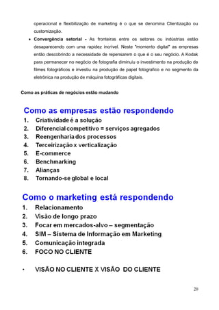 20
operacional e flexibilização de marketing é o que se denomina Clientização ou
customização.
 Convergência setorial - As fronteiras entre os setores ou indústrias estão
desaparecendo com uma rapidez incrível. Neste "momento digital" as empresas
então descobrindo a necessidade de repensarem o que é o seu negócio. A Kodak
para permanecer no negócio de fotografia diminuiu o investimento na produção de
filmes fotográficos e investiu na produção de papel fotografico e no segmento da
eletrônica na produção de máquina fotográficas digitais.
Como as práticas de negócios estão mudando
 