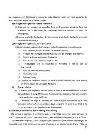 21
As mudanças em tecnologia e economia estão fazendo surgir um novo conjunto de
crenças e práticas por parte das empresas.
1) Crenças de negócios na velha economia
a) Organizar por unidades de produtos, foco em transações lucrativas, foco nos
acionistas, só o Marketing faz marketing, construir marcas por meio de
propaganda.
b) Foco na aquisição de clientes, não se mensura a satisfação do cliente, prometer
mais do que se entrega
2) Crenças de negócios da nova economia
a) O marketing deveria construir marcas mediante o seguinte comportamento:
(1) Foco na retenção e no aumento da base de clientes
(2) Medição da satisfação dos clientes e da taxa de retenção dos mesmos
(3) Organização por segmentos de clientes
(4) Foco no valor do cliente ao longo do tempo
(5) Preocupação com os resultados de marketing (e não só com os
financeiros)
(6) Foco em todos os interessados
(7) Prometer pouco
(8) Entregar muito
(9) Passar de nenhuma medida da satisfação dos clientes para uma análise
em profundidade da satisfação do cliente
3) O novo híbrido
a) A maioria das empresas são um misto da velha e da nova economia. Mantêm
as habilidades e competências que funcionaram no passado, mas acrescentam
novas habilidades e competências
b) O mercado de hoje é formado de consumidores tradicionais (que não
compram on-line), ciberconsumidores (que compram, na maioria, on-line), e de
consumidores híbridos (que fazem as duas coisas)
e-business, e-commerce, e-purchasing, e-marketing
Os termos e-business, e-commerce estão se tornando cada vez mais comuns no
mundo empresarial, outros como e-purchasing e e-marketing estão começado a se firmar.
O e-business significa utilizar uma plataforma eletrônica para permitir a realização de
negócios, seja entre empresas ou entre empresas e os consumidores finais. Pode-se
 