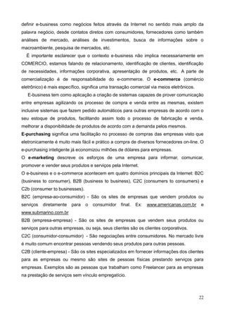 22
definir e-business como negócios feitos através da Internet no sentido mais amplo da
palavra negócio, desde contatos diretos com consumidores, fornecedores como também
análises de mercado, análises de investimentos, busca de informações sobre o
macroambiente, pesquisa de mercados, etc.
É importante esclarecer que o contexto e-business não implica necessariamente em
COMERCIO, estamos falando de relacionamento, identificação de clientes, identificação
de necessidades, informações corporativa, apresentação de produtos, etc. A parte de
comercialização é de responsabilidade do e-commerce. O e-commerce (comércio
eletrônico) é mais específico, significa uma transação comercial via meios eletrônicos.
E-business tem como aplicação a criação de sistemas capazes de prover comunicação
entre empresas agilizando os processo de compra e venda entre as mesmas, existem
inclusive sistemas que fazem pedido automáticos para outras empresas de acordo com o
seu estoque de produtos, facilitando assim todo o processo de fabricação e venda,
melhorar a disponibilidade de produtos de acordo com a demanda pelos mesmos.
E-purchasing significa uma facilitação no processo de compras das empresas visto que
eletronicamente é muito mais fácil e prático a compra de diversos fornecedores on-line. O
e-purchasing inteligente já economizou milhões de dólares para empresas.
O e-marketing descreve os esforços de uma empresa para informar, comunicar,
promover e vender seus produtos e serviços pela Internet.
O e-business e o e-commerce acontecem em quatro domínios principais da Internet: B2C
(business to consumer), B2B (business to business), C2C (consumers to consumers) e
C2b (consumer to businesses).
B2C (empresa-ao-consumidor) - São os sites de empresas que vendem produtos ou
serviços diretamente para o consumidor final. Ex: www.americanas.com.br e
www.submarino.com.br
B2B (empresa-empresa) - São os sites de empresas que vendem seus produtos ou
serviços para outras empresas, ou seja, seus clientes são os clientes corporativos.
C2C (consumidor-consumidor) - São negociações entre consumidores. No mercado livre
é muito comum encontrar pessoas vendendo seus produtos para outras pessoas.
C2B (cliente-empresa) - São os sites especializados em fornecer informações dos clientes
para as empresas ou mesmo são sites de pessoas físicas prestando serviços para
empresas. Exemplos são as pessoas que trabalham como Freelancer para as empresas
na prestação de serviços sem vínculo empregatício.
 