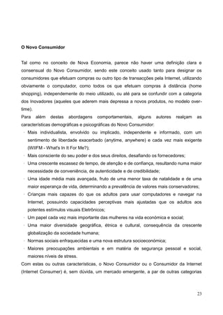 23
O Novo Consumidor
Tal como no conceito de Nova Economia, parece não haver uma definição clara e
consensual do Novo Consumidor, sendo este conceito usado tanto para designar os
consumidores que efetuam compras ou outro tipo de transacções pela Internet, utilizando
obviamente o computador, como todos os que efetuam compras à distância (home
shopping), independemente do meio utilizado, ou até para se confundir com a categoria
dos Inovadores (aqueles que aderem mais depressa a novos produtos, no modelo over-
time).
Para além destas abordagens comportamentais, alguns autores realçam as
características demográficas e psicográficas do Novo Consumidor:
· Mais individualista, envolvido ou implicado, independente e informado, com um
sentimento de liberdade exacerbado (anytime, anywhere) e cada vez mais exigente
(WIIFM - What's In It For Me?);
· Mais consciente do seu poder e dos seus direitos, desafiando os fornecedores;
· Uma crescente escassez de tempo, de atenção e de confiança, resultando numa maior
necessidade de conveniência, de autenticidade e de credibilidade;
· Uma idade média mais avançada, fruto de uma menor taxa de natalidade e de uma
maior esperança de vida, determinando a prevalência de valores mais conservadores;
· Crianças mais capazes do que os adultos para usar computadores e navegar na
Internet, possuindo capacidades perceptivas mais ajustadas que os adultos aos
potentes estímulos visuais Eletrônicos;
· Um papel cada vez mais importante das mulheres na vida económica e social;
· Uma maior diversidade geográfica, étnica e cultural, consequência da crescente
globalização da sociedade humana;
· Normas sociais enfraquecidas e uma nova estrutura socioeconómica;
· Maiores preocupações ambientais e em matéria de segurança pessoal e social,
maiores níveis de stress.
Com estas ou outras características, o Novo Consumidor ou o Consumidor da Internet
(Internet Consumer) é, sem dúvida, um mercado emergente, a par de outras categorias
 