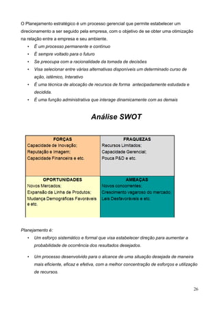 26
O Planejamento estratégico é um processo gerencial que permite estabelecer um
direcionamento a ser seguido pela empresa, com o objetivo de se obter uma otimização
na relação entre a empresa e seu ambiente.
• É um processo permanente e contínuo
• É sempre voltado para o futuro
• Se preocupa com a racionalidade da tomada de decisões
• Visa selecionar entre várias alternativas disponíveis um determinado curso de
ação, istêmico, Interativo
• É uma técnica de alocação de recursos de forma antecipadamente estudada e
decidida.
• É uma função administrativa que interage dinamicamente com as demais
Análise SWOT
Planejamento é:
• Um esforço sistemático e formal que visa estabelecer direção para aumentar a
probabilidade de ocorrência dos resultados desejados.
• Um processo desenvolvido para o alcance de uma situação desejada de maneira
mais eficiente, eficaz e efetiva, com a melhor concentração de esforços e utilização
de recursos.
 