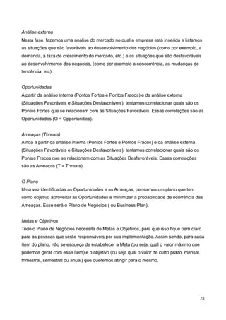 28
Análise externa
Nesta fase, fazemos uma análise do mercado no qual a empresa está inserida e listamos
as situações que são favoráveis ao desenvolvimento dos negócios (como por exemplo, a
demanda, a taxa de crescimento do mercado, etc.) e as situações que são desfavoráveis
ao desenvolvimento dos negócios, (como por exemplo a concorrência, as mudanças de
tendência, etc).
Oportunidades
A partir da análise interna (Pontos Fortes e Pontos Fracos) e da análise externa
(Situações Favoráveis e Situações Desfavoráveis), tentamos correlacionar quais são os
Pontos Fortes que se relacionam com as Situações Favoráveis. Essas correlações são as
Oportunidades (O = Opportunities).
Ameaças (Threats)
Ainda a partir da análise interna (Pontos Fortes e Pontos Fracos) e da análise externa
(Situações Favoráveis e Situações Desfavoráveis), tentamos correlacionar quais são os
Pontos Fracos que se relacionam com as Situações Desfavoráveis. Essas correlações
são as Ameaças (T = Threats).
O Plano
Uma vez identificadas as Oportunidades e as Ameaças, pensamos um plano que tem
como objetivo aproveitar as Oportunidades e minimizar a probabilidade de ocorrência das
Ameaças. Esse será o Plano de Negócios ( ou Business Plan).
Metas e Objetivos
Todo o Plano de Negócios necessita de Metas e Objetivos, para que isso fique bem claro
para as pessoas que serão responsáveis por sua implementação. Assim sendo, para cada
ítem do plano, não se esqueça de estabelecer a Meta (ou seja, qual o valor máximo que
podemos gerar com esse ítem) e o objetivo (ou seja qual o valor de curto prazo, mensal,
trimestral, semestral ou anual) que queremos atingir para o mesmo.
 
