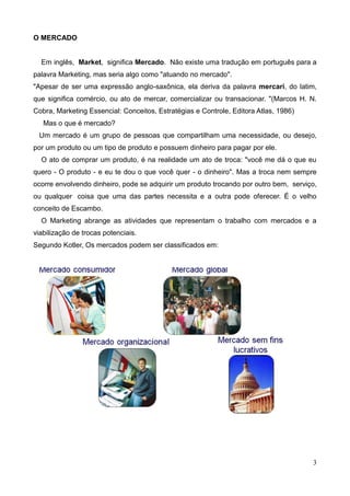 3
O MERCADO
Em inglês, Market, significa Mercado. Não existe uma tradução em português para a
palavra Marketing, mas seria algo como "atuando no mercado".
"Apesar de ser uma expressão anglo-saxônica, ela deriva da palavra mercari, do latim,
que significa comércio, ou ato de mercar, comercializar ou transacionar. "(Marcos H. N.
Cobra, Marketing Essencial: Conceitos, Estratégias e Controle, Editora Atlas, 1986)
Mas o que é mercado?
Um mercado é um grupo de pessoas que compartilham uma necessidade, ou desejo,
por um produto ou um tipo de produto e possuem dinheiro para pagar por ele.
O ato de comprar um produto, é na realidade um ato de troca: "você me dá o que eu
quero - O produto - e eu te dou o que você quer - o dinheiro". Mas a troca nem sempre
ocorre envolvendo dinheiro, pode se adquirir um produto trocando por outro bem, serviço,
ou qualquer coisa que uma das partes necessita e a outra pode oferecer. É o velho
conceito de Escambo.
O Marketing abrange as atividades que representam o trabalho com mercados e a
viabilização de trocas potenciais.
Segundo Kotler, Os mercados podem ser classificados em:
 