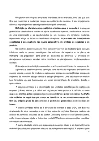 32
Um grande desafio para empresas orientadas para o mercado, uma vez que elas
têm que responder a mudanças rápidas no ambiente de mercado, é seu engajamento
contínuo no planejamento estratégico orientado para o mercado.
Definição de planejamento estratégico orientado para o mercado: é o processo
gerencial de desenvolver e manter um ajuste viável entre objetivos, habilidades e recursos
de uma organização e as oportunidades de um mercado em constante mudança,
objetivando atingir os lucros e crescimento almejados. O processo de planejamento
estratégico é desenvolvido nos níveis corporativo, de unidade de negócios e de
produto.
Os objetivos desenvolvidos no nível corporativo devem se desdobrar para os níveis
inferiores, onde os planos estratégicos das unidades de negócios e os planos de
marketing são preparados para guiar as atividades da empresa. O processo de
planejamento estratégico envolve ciclos repetitivos de planejamento, implementação e
controle.
O planejamento estratégico corporativo envolve quatro atividades de planejamento.
A primeira é desenvolver uma definição clara da missão corporativa em termos de
escopo setorial, escopo de produtos e aplicações, escopo de competências, escopo de
segmento de mercado, escopo vertical e escopo geográfico. Uma declaração de missão
bem formulada dá aos funcionários um senso compartilhado de propósito, direção e
oportunidade.
A segunda atividade é a identificação das unidades estratégicas de negócios da
empresa (UENs). Melhor que definir um negócio por seus produtos é defini-lo por seus
grupos de clientes, pelas necessidades dos consumidores e pelas tecnologias. As UENs
são unidades de negócios que podem se beneficiar de um planejamento separado,
têm seu próprio grupo de concorrentes e podem ser gerenciadas como centros de
lucros.
A terceira atividade refere-se à alocação de recursos a cada UEN, com base na
atratividade de seus mercados e nos pontos fortes de negócios. Diversos modelos de
análise de portfólios, incluindo os do Boston Consulting Group e o da General Electric,
estão disponíveis para ajudar a determinar quais UEN’s devem ser construídas, mantidas,
colhidas ou abandonadas.
A quarta atividade refere-se à expansão de negócios atuais e ao desenvolvimento
de novos produtos para preencher a lacuna de planejamento estratégico. A empresa pode
 
