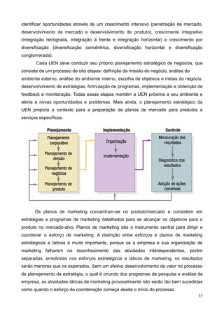 33
identificar oportunidades através de um crescimento intensivo (penetração de mercado,
desenvolvimento de mercado e desenvolvimento de produto), crescimento integrativo
(integração retrógrada, integração à frente e integração horizontal) e crescimento por
diversificação (diversificação concêntrica, diversificação horizontal e diversificação
conglomerada).
Cada UEN deve conduzir seu próprio planejamento estratégico de negócios, que
consiste de um processo de oito etapas: definição da missão do negócio, análise do
ambiente externo, análise do ambiente interno, escolha de objetivos e metas do negócio,
desenvolvimento de estratégias, formulação de programas, implementação e obtenção de
feedback e monitoração. Todas essas etapas mantêm a UEN próxima a seu ambiente e
alerta a novas oportunidades e problemas. Mais ainda, o planejamento estratégico da
UEN propicia o contexto para a preparação de planos de mercado para produtos e
serviços específicos.
Os planos de marketing concentram-se no produto/mercado e consistem em
estratégias e programas de marketing detalhados para se alcançar os objetivos para o
produto no mercado-alvo. Planos de marketing são o instrumento central para dirigir e
coordenar o esforço de marketing. A distinção entre esforços e planos de marketing
estratégicos e táticos é muito importante, porque se a empresa e sua organização de
marketing falharem no reconhecimento das atividades interdependentes, porém
separadas, envolvidas nos esforços estratégicos e táticos de marketing, os resultados
serão menores que os esperados. Sem um efetivo desenvolvimento de valor no processo
de planejamento da estratégia, o qual é oriundo dos programas de pesquisa e análise da
empresa, as atividades táticas de marketing provavelmente não serão tão bem sucedidas
como quando o esforço de coordenação começa desde o início do processo.
 