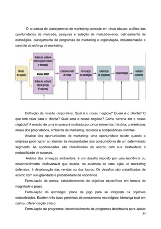 34
O processo de planejamento de marketing consiste em cinco etapas: análise das
oportunidades de mercado, pesquisa e seleção de mercados-alvo, delineamento de
estratégias, planejamento de programas de marketing e organização, implementação e
controle do esforço de marketing.
Definição da missão corporativa: Qual é o nosso negócio? Quem é o cliente? O
que tem valor para o cliente? Qual será o nosso negócio? Como deveria ser o nosso
negócio? A missão de uma empresa é moldada por cinco elementos: história, preferências
atuais dos proprietários, ambiente de marketing, recursos e competências distintas.
Análise das oportunidades de marketing: uma oportunidade existe quando a
empresa pode lucrar ao atender às necessidades dos consumidores de um determinado
segmento. As oportunidades são classificadas de acordo com sua atratividade e
probabilidade de sucesso.
Análise das ameaças ambientais: é um desafio imposto por uma tendência ou
desenvolvimento desfavorável que levaria, na ausência de uma ação de marketing
defensiva, à deterioração das vendas ou dos lucros. Os desafios são classificados de
acordo com sua gravidade e probabilidade de ocorrência.
Formulação de metas: estabelecimento de objetivos específicos em termos de
magnitude e prazo.
Formulação da estratégia: plano de jogo para se atingirem os objetivos
estabelecidos. Existem três tipos genéricos de pensamento estratégico: liderança total em
custos, diferenciação e foco.
Formulação de programas: desenvolvimento de programas detalhados para apoiar
 