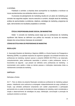 35
a estratégia.
Feedback e controle: a empresa deve acompanhar os resultados e monitorar os
novos acontecimentos nos ambientes interno e externo.
O processo de planejamento de marketing resulta em um plano de marketing que
consiste nas seguintes seções: resumo executivo e sumário, situação atual de marketing,
análise de oportunidades e problemas, objetivos, estratégia de marketing, programas de
ação, demonstrativo de resultados projetados e controles.
ÉTICA E RESPONSABILIDADE SOCIAL EM MARKETING
Kotler: ―o conceito de marketing social exige que os profissionais de marketing
equilibrem três fatores ao definirem sua política de mercado: os lucros da empresa,
desejos dos consumidores interesses da sociedade‖.
CÓDIGO DE ÉTICA PARA OS PROFISSIONAIS DE MARKETING
RESOLUÇÃO
A Associação Brasileira de Marketing e Negócios (ABMN) e a Escola Superior de Propaganda e
Marketing (ESPM), na qualidade respectiva de organismo agregado e de entidade formadora dos
profissionais de marketing, resolvem aprovar o presente CÓDIGO DE ÉTICA a ser observado,
compulsoriamente, pelos profissionais associados à primeira e pelos professores, alunos e
funcionários da segunda - que possam ser definidos como profissionais de marketing - e
recomendado como padrão a todas as demais pessoas e instituições relacionadas direta ou
indiretamente à atividade de marketing.
CAPÍTULO I
Definições e Âmbito
Art.1º - Para os efeitos da presente Resolução considera-se profissional de marketing qualquer
pessoa - trabalhando como autônoma ou empregada -independentemente de cargo, profissão ou
função, cuja atividade profissional compreenda com caráter preponderante a participação
permanente e/ou ou poder de decisão em áreas estratégicas de marketing, assim consideradas a
criação e desenvolvimento de estratégias de preço, distribuição, comunicação e promoção de
quaisquer produtos ou serviços.
 