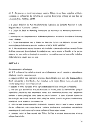 36
Art. 2º - Consideram-se como integrantes do presente Código, no que disser respeito a atividades
exercidas por profissionais de marketing, os seguintes documentos emitidos até esta data por
entidades afins à ABMN e à ESPM:
a) o Código Brasileiro de Auto Regulamentação Publicitária do Conselho Nacional de Auto-
Regulamentação Publicitária – CONAR;
b) o Código de Ética do Marketing Promocional da Associação do Marketing Promocional -
AMPRO;
c) o Código de Auto Regulamentação do Marketing Direto da Associação Brasileira de Marketing
Direto – ABEMD;
d) o Código Internacional para a Prática da Pesquisa Social e de Mercado, adotado pelas
associações profissionais de pesquisa brasileiras – SBPM, ANEP e ABIPME.
Art. 3º Além e acima das normas citadas no artigo anterior e das demais que integram este Código
de Ética, espera-se do profissional de marketing que, como pessoa e Cidadão tenha sempre
presente em suas ações profissionais e pessoais, a norma ética essencial que proíbe prejudicar
deliberadamente a quem quer que seja.
CAPÍTULO II
Deveres para com a Sociedade
Art. 4º O profissional de marketing deverá, como toda pessoa, cumprir os deveres essenciais de
cidadania, inclusive e especialmente:
a) procurar contribuir para o constante progresso das instituições e do bem estar da população do
Brasil, valorizando e defendendo a livre iniciativa como modelo básico mais adequado para
orientar a organização econômica nacional;
b) respeitar de forma rigorosa o direito à privacidade dos cidadãos com quem se relacione;
c) zelar para que, do exercício de suas atividades não resulte, direta ou indiretamente, qualquer
agressão ou prejuízo ao meio ambiente do planeta e ao patrimônio cultural do país - respeitando
também o idioma português como parte da cultura nacional - e ainda qualquer espécie de
discriminação por motivos de ordem étnica, religiosa, política, cultural, de gênero, nacionalidade,
estado civil, idade, aparência ou classe social.
d) colaborar para o desenvolvimento da profissão buscando sempre, para si mesmo e para os
demais profissionais, maior capacitação e constante atualização e mantendo-se consciente da
necessidade de colaborar com a formação profissional de gerações futuras;
e) conhecer, cumprir e fazer cumprir este Código de Ética e propagar seus preceitos entre os
colegas de profissão.
 