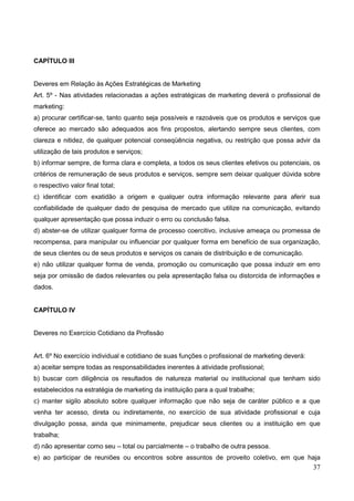 37
CAPÍTULO III
Deveres em Relação às Ações Estratégicas de Marketing
Art. 5º - Nas atividades relacionadas a ações estratégicas de marketing deverá o profissional de
marketing:
a) procurar certificar-se, tanto quanto seja possíveis e razoáveis que os produtos e serviços que
oferece ao mercado são adequados aos fins propostos, alertando sempre seus clientes, com
clareza e nitidez, de qualquer potencial conseqüência negativa, ou restrição que possa advir da
utilização de tais produtos e serviços;
b) informar sempre, de forma clara e completa, a todos os seus clientes efetivos ou potenciais, os
critérios de remuneração de seus produtos e serviços, sempre sem deixar qualquer dúvida sobre
o respectivo valor final total;
c) identificar com exatidão a origem e qualquer outra informação relevante para aferir sua
confiabilidade de qualquer dado de pesquisa de mercado que utilize na comunicação, evitando
qualquer apresentação que possa induzir o erro ou conclusão falsa.
d) abster-se de utilizar qualquer forma de processo coercitivo, inclusive ameaça ou promessa de
recompensa, para manipular ou influenciar por qualquer forma em benefício de sua organização,
de seus clientes ou de seus produtos e serviços os canais de distribuição e de comunicação.
e) não utilizar qualquer forma de venda, promoção ou comunicação que possa induzir em erro
seja por omissão de dados relevantes ou pela apresentação falsa ou distorcida de informações e
dados.
CAPÍTULO IV
Deveres no Exercício Cotidiano da Profissão
Art. 6º No exercício individual e cotidiano de suas funções o profissional de marketing deverá:
a) aceitar sempre todas as responsabilidades inerentes à atividade profissional;
b) buscar com diligência os resultados de natureza material ou institucional que tenham sido
estabelecidos na estratégia de marketing da instituição para a qual trabalhe;
c) manter sigilo absoluto sobre qualquer informação que não seja de caráter público e a que
venha ter acesso, direta ou indiretamente, no exercício de sua atividade profissional e cuja
divulgação possa, ainda que minimamente, prejudicar seus clientes ou a instituição em que
trabalha;
d) não apresentar como seu – total ou parcialmente – o trabalho de outra pessoa.
e) ao participar de reuniões ou encontros sobre assuntos de proveito coletivo, em que haja
 
