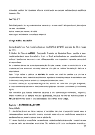 38
potenciais conflitos de interesses, informar previamente aos demais participantes da existência
desse conflito.
CAPÍTULO V
Este Código entra em vigor nesta data e somente poderá ser modificado por disposição conjunta
de seus instituidores.
Rio de Janeiro, 08 de maio de 1999
Associação Brasileira de Marketing e Negócios.
Código de Ética da ABEMD
Código Brasileiro de Auto-regulamentação do MARKETING DIRETO, aprovado dia 12 de março
de 1997.
O Código de Ética da ABEMD - Associação Brasileira de Marketing Direto, constitui a auto-
regulamentação do setor de marketing direto no Brasil, entendendo-se por marketing direto um
sistema interativo que usa uma ou mais mídias para obter uma resposta ou transação mensurável
em algum lugar.
As presentes normas de auto-regulamentação têm por objetivo prover os consumidores e as
organizações que atuam em marketing direto de princípios de conduta de aceitação nacional e
internacional.
Este Código reflete a política da ABEMD de manter um nível de conduta que prioriza a
responsabilidade, tanto da entidade quanto dos agentes de marketing direto e de estabelecer com
o consumidor relações que tenham por base princípios éticos e justos.
Todos são chamados a apoiar este Código de fato, levando em conta seus princípios e objetivos,
e a não considerar suas normas meros obstáculos passíveis de serem contornados por manobras
legais.
Por considerar que práticas comerciais abusivas e toda comunicação fraudulenta, enganosa,
imoral ou ofensiva são sempre nocivas à publicidade, inclusive no setor de marketing direto, a
ABEMD determina a todos os seus associados a observância deste Código.
Capítulo 1 - OS TERMOS DA OFERTA
Honestidade
1.1. As ofertas devem ser claras, precisas e completas, para que o consumidor possa saber a
natureza exata do que é oferecido, o preço, eventuais taxas extras, as condições de pagamento e
as obrigações nas quais incorre ao fazer a solicitação.
1.2. Antes de divulgar uma oferta, os agentes de marketing direto devem estar preparados para
comprovar todas as afirmações anunciadas. São vedadas publicidade ou alegações inverídicas,
 