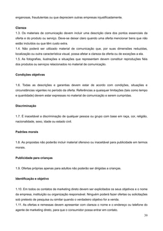 39
enganosas, fraudulentas ou que depreciem outras empresas injustificadamente.
Clareza
1.3. Os materiais de comunicação devem incluir uma descrição clara dos pontos essenciais da
oferta e do produto ou serviço. Deve-se deixar claro quando uma oferta mencionar bens que não
estão incluídos ou que têm custo extra.
1.4. Não poderá ser utilizado material de comunicação que, por suas dimensões reduzidas,
localização ou outra característica visual, possa afetar a clareza da oferta ou de exceções a ela.
1.5. As fotografias, ilustrações e situações que representam devem constituir reproduções fiéis
dos produtos ou serviços relacionados no material de comunicação.
Condições objetivas
1.6. Todas as descrições e garantias devem estar de acordo com condições, situações e
circunstâncias vigentes no período da oferta. Referências a quaisquer limitações (tais como tempo
e quantidade) devem estar expressas no material de comunicação e serem cumpridas.
Discriminação
1.7. É inaceitável a discriminação de qualquer pessoa ou grupo com base em raça, cor, religião,
nacionalidade, sexo, idade ou estado civil.
Padrões morais
1.8. As propostas não poderão incluir material ofensivo ou inaceitável para publicidade em termos
morais.
Publicidade para crianças
1.9. Ofertas próprias apenas para adultos não poderão ser dirigidas a crianças.
Identificação e objetivo
1.10. Em todos os contatos de marketing direto devem ser explicitados os seus objetivos e o nome
da empresa, instituição ou organização responsável. Ninguém poderá fazer ofertas ou solicitações
sob pretexto de pesquisa ou similar quando o verdadeiro objetivo for a venda.
1.11. As ofertas e remessas devem apresentar com clareza o nome e o endereço ou telefone do
agente de marketing direto, para que o consumidor possa entrar em contato.
 