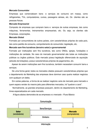 4
Mercado Consumidor
Empresas que comercializam bens e serviços de consumo em massa, como
refrigerantes, TVs, computadores, cursos, passagens aéreas, etc. Os clientes são as
pessoas físicas.
Mercado Empresarial
Composto de empresas que compram bens e serviços de outras empresas, tais como
máquinas, ferramentas, treinamentos empresariais, etc. Ou seja, os clientes são
Empresas, corporações.
Mercado Global
Formado por consumidores de outros países, com características próprias de cada país,
tais como padrão de consumo, comportamento do consumidor, legislação, etc.
Mercado sem fins lucrativos (terceiro setor) e governamental
Formado por instituições sem fins lucrativos, tais como ONGs, igrejas, fundações e
instituições de caridade. No caso do mercado governamental são todas as instituições
públicas ou órgãos públicos. Este mercado possui legislação diferenciada de aquisição
(através de licitações), possui características próprias de pagamentos, etc.
Apesar de serem instituições sem fins lucrativos, também necessitam consumir bens e
serviços.
De uma forma geral, todos os mercados citados possuem características próprias que
o departamento de Marketing das empresas deve dominar caso queira realizar negócios
com qualquer um deles.
Em outras palavras, a forma de se realizar negócios varia de mercado para mercado e
quem espera vender do mesmo jeito para diferentes mercados, irá "quebrar a cara".
Normalmente, as grandes empresas possuem, dentro do departamento de Marketing,
times especializados em cada mercado.
A figura abaixo demonstra de as empresas e o mercado - Fluxo Básico
 