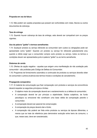 40
Proposta em vez de fatura
1.12. Não podem ser usadas propostas que possam ser confundidas com notas, faturas ou outros
documentos de cobrança.
Taxa de entrega
1.13. Quando houver cobrança de taxa de entrega, esta deverá ser compatível com os preços
vigentes.
Uso da palavra "grátis" e termos semelhantes
1.14. Qualquer produto ou serviço oferecido ao consumidor sem custos ou obrigações pode ser
apresentado como "grátis". Quando um produto ou serviço for oferecido gratuitamente e/ou
quando a oferta exigir que o consumidor compre outro produto ou serviço, todos os termos e
condições devem ser apresentados junto à palavra "grátis" ou ao termo semelhante.
Sistemas de venda
1.15. Ofertas de opção negativa - aquelas que exigem uma manifestação de não aceitação pelo
consumidor - são proibidas pelo Código de Defesa do Consumidor.
1.16. Programas de fornecimento automático e continuado de produtos ou serviços deverão obter
do consumidor a prévia anuência dos termos iniciais e condições de cancelamento.
Propaganda comparativa
1.17. O material de comunicação que fizer comparação com produtos e serviços da concorrência
deverá respeitar os seguintes princípios e limites:
 O objetivo maior da comparação deverá ser o esclarecimento ou a defesa do consumidor;
 A comparação deverá ter por princípio a objetividade. Dados subjetivos, de fundo
psicológico ou emocional não constituem uma base válida de comparação perante o
consumidor;
 A comparação deverá ser passível de comprovação;
 A comparação de preços deverá citar a fonte;
 A comparação não poderá ser feita entre produtos ou serviços de épocas diferentes, a
menos que se trate de referência para demonstrar evolução entre bens de consumo, o
que, nesse caso, deve ser caracterizado;
 
