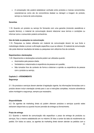 41
 A comparação não poderá estabelecer confusão entre produtos e marcas concorrentes,
caracterizar-se como ato de concorrência desleal ou denegrir a imagem do produto,
serviço ou marca de outra empresa.
Garantias
1.18. Quando um produto ou serviço for fornecido com uma garantia (incluindo assistência e
suporte técnico), o material de comunicação deverá relacionar seus termos e condições ou
informar como o consumidor poderá conhecê-los.
Uso de teste ou pesquisa na comunicação
1.19. Pesquisas ou testes utilizados em material de comunicação devem ter sua fonte e
metodologia citadas e provar a afirmação específica a que se referem. O material de comunicação
não pode distorcer resultados de testes ou pesquisas nem utilizá-los fora de contexto.
Depoimentos e declarações
1.20. Depoimentos e declarações somente podem ser utilizados quando:
 Autorizados pela pessoa citada;
 Verdadeiros e relacionados à experiência da pessoa em questão;
 Não tomados fora de contexto de forma a distorcer a opinião ou experiência da pessoa
com o produto ou serviço.
Capítulo 2 – ATENDIMENTO
Segurança
2.1. Os produtos e serviços devem atender à legislação vigente. As informações fornecidas com o
produto devem incluir orientação correta para o uso e instruções completas, inclusive advertência
sobre montagem e segurança, sempre que necessário.
Disponibilidade
2.2. Os agentes de marketing direto só podem oferecer produtos e serviços quando estes
estiverem disponíveis ou quando houver previsão de entrega ou fornecimento.
Prazo de entrega
2.3. Quando o material de comunicação não especificar o prazo de entrega de produtos ou
serviços, fica o mesmo estabelecido em no máximo 30 dias a contar da data do recebimento do
pedido. Em todos os casos, os agentes de marketing direto devem atender os pedidos com a
 