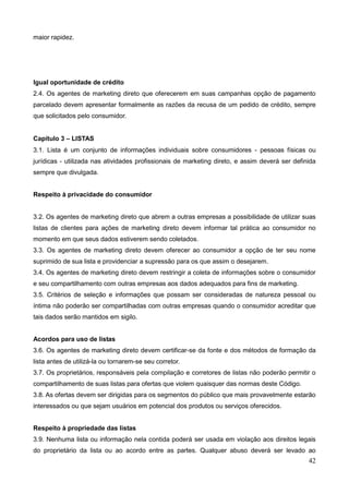 42
maior rapidez.
Igual oportunidade de crédito
2.4. Os agentes de marketing direto que oferecerem em suas campanhas opção de pagamento
parcelado devem apresentar formalmente as razões da recusa de um pedido de crédito, sempre
que solicitados pelo consumidor.
Capítulo 3 – LISTAS
3.1. Lista é um conjunto de informações individuais sobre consumidores - pessoas físicas ou
jurídicas - utilizada nas atividades profissionais de marketing direto, e assim deverá ser definida
sempre que divulgada.
Respeito à privacidade do consumidor
3.2. Os agentes de marketing direto que abrem a outras empresas a possibilidade de utilizar suas
listas de clientes para ações de marketing direto devem informar tal prática ao consumidor no
momento em que seus dados estiverem sendo coletados.
3.3. Os agentes de marketing direto devem oferecer ao consumidor a opção de ter seu nome
suprimido de sua lista e providenciar a supressão para os que assim o desejarem.
3.4. Os agentes de marketing direto devem restringir a coleta de informações sobre o consumidor
e seu compartilhamento com outras empresas aos dados adequados para fins de marketing.
3.5. Critérios de seleção e informações que possam ser consideradas de natureza pessoal ou
íntima não poderão ser compartilhadas com outras empresas quando o consumidor acreditar que
tais dados serão mantidos em sigilo.
Acordos para uso de listas
3.6. Os agentes de marketing direto devem certificar-se da fonte e dos métodos de formação da
lista antes de utilizá-la ou tornarem-se seu corretor.
3.7. Os proprietários, responsáveis pela compilação e corretores de listas não poderão permitir o
compartilhamento de suas listas para ofertas que violem quaisquer das normas deste Código.
3.8. As ofertas devem ser dirigidas para os segmentos do público que mais provavelmente estarão
interessados ou que sejam usuários em potencial dos produtos ou serviços oferecidos.
Respeito à propriedade das listas
3.9. Nenhuma lista ou informação nela contida poderá ser usada em violação aos direitos legais
do proprietário da lista ou ao acordo entre as partes. Qualquer abuso deverá ser levado ao
 