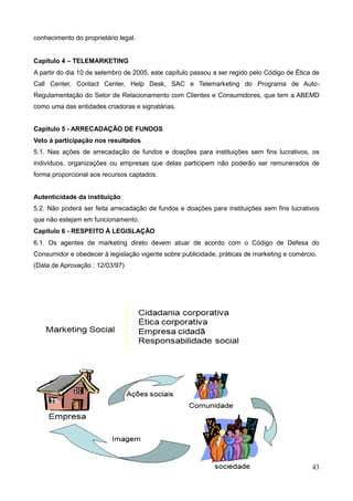 43
conhecimento do proprietário legal.
Capítulo 4 – TELEMARKETING
A partir do dia 10 de setembro de 2005, este capítulo passou a ser regido pelo Código de Ética de
Call Center, Contact Center, Help Desk, SAC e Telemarketing do Programa de Auto-
Regulamentação do Setor de Relacionamento com Clientes e Consumidores, que tem a ABEMD
como uma das entidades criadoras e signatárias.
Capítulo 5 - ARRECADAÇÃO DE FUNDOS
Veto à participação nos resultados
5.1. Nas ações de arrecadação de fundos e doações para instituições sem fins lucrativos, os
indivíduos, organizações ou empresas que delas participem não poderão ser remunerados de
forma proporcional aos recursos captados.
Autenticidade da instituição
5.2. Não poderá ser feita arrecadação de fundos e doações para instituições sem fins lucrativos
que não estejam em funcionamento.
Capítulo 6 - RESPEITO À LEGISLAÇÃO
6.1. Os agentes de marketing direto devem atuar de acordo com o Código de Defesa do
Consumidor e obedecer à legislação vigente sobre publicidade, práticas de marketing e comércio.
(Data de Aprovação : 12/03/97)
 