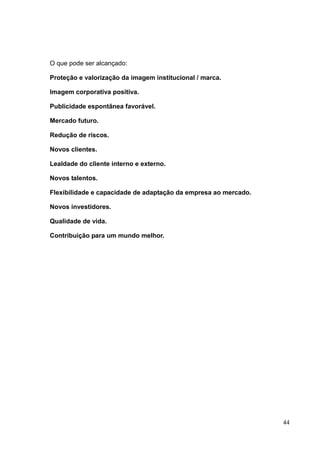 44
O que pode ser alcançado:
Proteção e valorização da imagem institucional / marca.
Imagem corporativa positiva.
Publicidade espontânea favorável.
Mercado futuro.
Redução de riscos.
Novos clientes.
Lealdade do cliente interno e externo.
Novos talentos.
Flexibilidade e capacidade de adaptação da empresa ao mercado.
Novos investidores.
Qualidade de vida.
Contribuição para um mundo melhor.
 